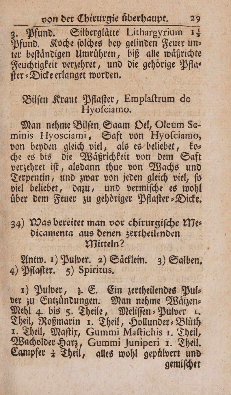 3. Pfund. Silberglaͤtte Lithargyrium 13 Pfund. Koche ſolches bey gelinden Feuer un⸗ ter beſtaͤndigen Umruͤhren, biß alle waͤßrichte Feuchtigkeit verzehret, und die gehoͤrige Pfla⸗ ſter⸗Dicke erlanget worden. i a Hyoſciamo. a Man nehme Bilſen Saam Oel, Oleum Se- minis Hyosciami, Saft von Hyoſciamo, von beyden gleich viel, als es beliebet, ko⸗ che es bis die Waͤßrichkeit von dem Saft verzehret iſt, alsdann thue von Wachs und Terpentin, und zwar von jeden gleich viel, ſo viel beliebet, dazu, und vermiſche es wohl uͤber dem Feuer zu gehoͤriger Pflaſter⸗Dicke. Bilſen Kraut Pflaſter, Emplaſtrum de 34) Was bereitet man vor chirurgiſche Me⸗ f dicamenta aus denen zertheilenden | Mitteln? 5 Antw. 1) Pulver. 2) Saͤcklein. 3) S ben 4) Pflaſter. 5) Spiritus. i g 1) Pulver, z. E. Ein zertheilendes Pul⸗ ver zu Entzuͤndungen. Man nehme Wäizen: Mehl 4. bis 5. Theile, Meliſſen⸗Pulver r. Theil, Roßmarin 1. Theil, Hollunder⸗Bluͤth 1. Theil, Maſtix, Gummi Maſtichis 1. Theil, Wacholder Harz, Gummi Juniperi 1. Theil. Campfer 2 Theil, alles wohl gepuͤlvert und gemiſchet