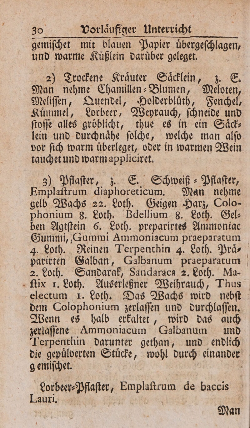 gemiſchet mit blauen Papier übergefehlagen, und warme Kuͤßlein daruͤber geleget. 5 | &gt;) Trockene Kräuter Saͤcklein, z. E. Man nehme Chamillen-Blumen, Meloten, Meliſſen, Quendel, Holderbluͤth, Fenchel, Kuͤmmel, Lorbeer, Weyrauch, ſchneide und ſtoſſe alles groͤblicht, thue es in ein Saͤck⸗ vor ſich warm uͤberleget, oder in warmen Wein tauchet und warm appliciret. 3) Pflaster, z. E. Schweiß ⸗ Pflaſter, Emplaſtrum diaphoreticum. Man nehme gelb Wachs 22. Loth. Geigen Harz, Colo- phonium 8. Loth. Bdellium 8. Loth. Gel: ben Agtſtein 6. Loth. preparirtes Ammoniac Gummi,, Gummi Ammoniacum praeparatum 4. Loth. Reinen Terpenthin 4. Loth. Praͤ⸗ parirten Galban, Galbanum praeparatum 2. Loth. Sandarak, Sandaraca 2. Loth. Ma- «fix 1. Loth. Auserleßner Weihrauch, Thus dem Colophonium zerlaſſen und durchlaſſen. Wenn es halb erkaͤltet, wird das auch zerlaſſene Ammoniacum Galbanum und gemiſchet. 1 net kaphgenn de baccis Lauri.