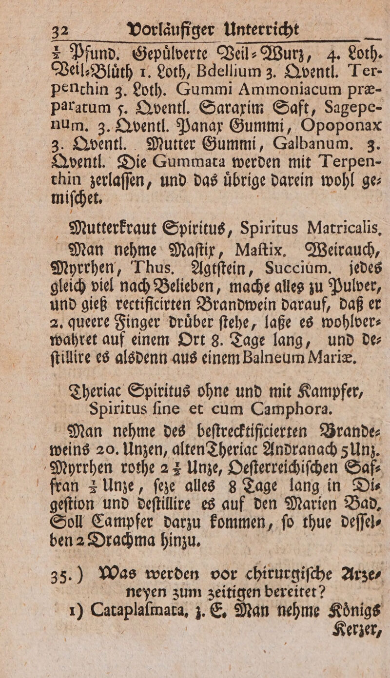 Pfund. Gepuͤlberte Veil⸗Wurz, 4. doth. Veil⸗Bluͤth r. Loth, Bdellium 3. Qventl. Ter- penthin 3. Loth. Gummi Ammoniacum præ- Paratum 5. Qventl. Saraxim Saft, Sagepe- num. 3. Qventl. Panax Gummi, Opoponax 3. Qventl. Mutter Gummi, Galbanum. 3. Qventl. Die Gummata werden mit Terpen- thin zerlaſſen, und das übrige darein wohl ge miſchet. Mutterkraut Spiritus, Spiritus Matricalis. Man nehme Maftir, Maſtix. Weirauch, Myrrhen, Thus. Agtſtein, Succium. jedes gleich viel nach Belieben, mache alles zu Pulver, und gieß rectificirten Brandwein darauf, daß er 2. queere Finger druͤber ſtehe, laße es wohlver⸗ wahret auf einem Ort 8. Tage lang, und de⸗ ſtillire es alsdenn aus einem Balneum Mariæ. Theriac Spiritus ohne und mit Kampfer, Spiritus ſine et cum Camphora. Man nehme des beſtrecktificierten Brande⸗ weins 20. Unzen, alten Theriac Andranach 5 Unz. Muyrrhen rothe 2 3 Unze, Oeſterreichiſchen Saf⸗ fran 2 Unze, ſeze alles 8 Tage lang in Di⸗ geſtion und deſtillire es auf den Marien Bad. Soll Campfer darzu kommen, ſo thue deſſel⸗ ben 2 Drachma hinzu. 35.) Was werden vor chirurgiſche Arze⸗ nepen zum zeitigen bereitet? 1) Caraplalimasa, 3. E. Man nehme Königs Kerzer,