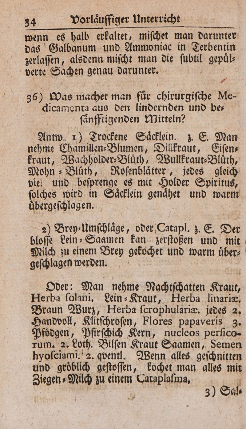 das Galbanum und Ammoniac in Terbentin zerlaſſen, alsdenn miſcht man die ſubtil gepuͤl⸗ verte Sachen genau darunter. n 2 dicamenta aus den lindernden und be⸗ ſaͤnfftigenden Mitteln? Antw. 1) Trockene Saͤcklein. z. E. Man viel und beſprenge es mit Holder Spiritus, uͤbergeſchlagen. 2 Brey⸗Umſchlaͤge, oder Catapl. z. E. Der bloſſe Lein- Saamen kan zerſtoßen und mit geſchlagen werden. Oder: Man nehme Nachtſchatten Kraut, Herba ſolani, Lein⸗Kraut, Herba linariæ. Braun Wurz, Herba ſcrophulariæ. jedes 2. Handvoll, Klitſchroſen, Flores papaveris 3. Pfoͤdgen, Pfirſchich Kern, nucleos perſico- rum. 2. Loth. Bilſen Kraut Saamen, Semen hyoſciami. . qventl. Wenn alles geſchnitten und groͤblich geſtoſſen, kochet man alles mit Ziegen⸗Milch zu einem Cataplaſma. 1 }