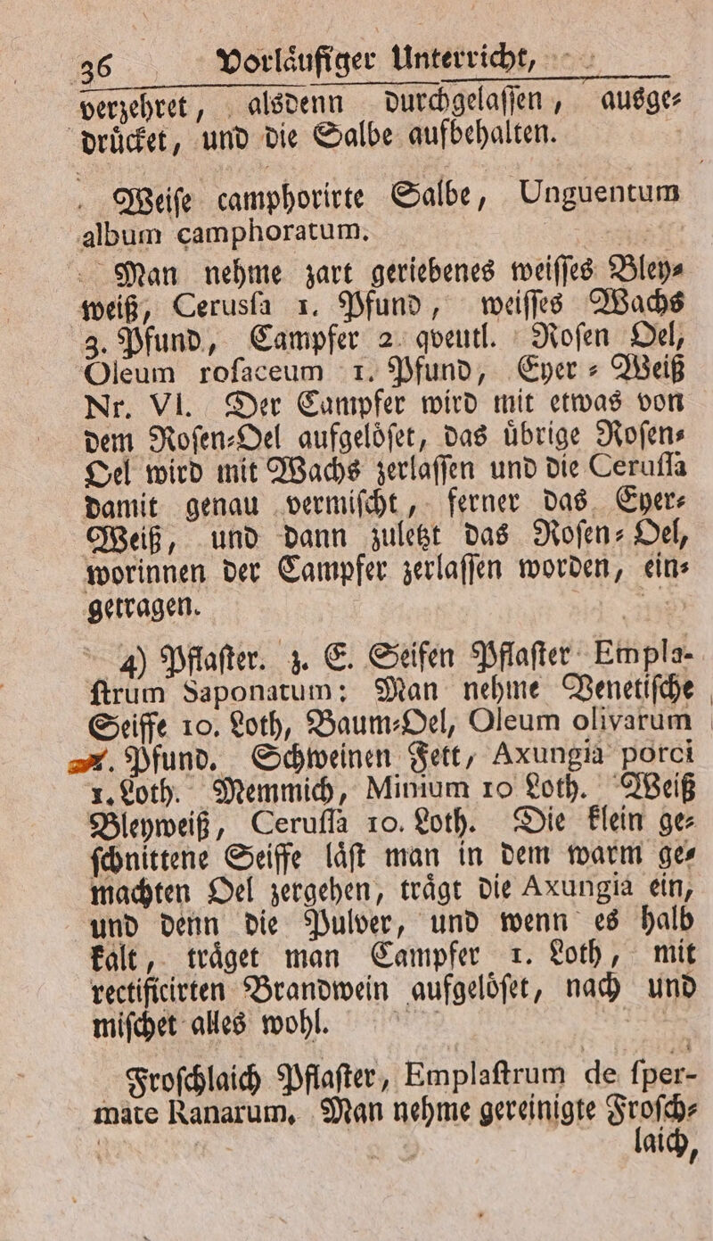 verzehret, alsdenn durchgelaſſen, ausge⸗ druͤcket, und die Salbe aufbehalten. Weiſe camphorirte Salbe, Unguentum album camphoratum. | Man nehme zart geriebenes weiſſes Bley⸗ weiß, Cerusfa 1. Pfund, weiſſes Wachs 3. Pfund, Campfer 2 qveutl. Roſen Oel, Oleum roſaceum 1. Pfund, Eyer⸗Weiß Nr. VI. Der Campfer wird mit etwas von dem Roſen⸗Oel aufgeloͤſet, das übrige Roſen⸗ Oel wird mit Wachs zerlaſſen und die Cerufla damit genau vermiſcht, ferner das Eyer⸗ Weiß, und dann zuletzt das ofen» Del, worinnen der Campfer zerlaſſen worden, ein⸗ getragen. a J) Pflaſter. z. E. Seifen Pflaſter Empla- firum Saponatum; Man nehme Venetiſche Seiffe 10. Loth, Baum⸗Oel, Oleum olivarum . Pfund. Schweinen Fett, Axungia porci 1. Loth. Memmich, Mimum 10 Loth. Weiß Bleyweiß, Cerufla 10. Loth. Die klein ge⸗ ſchnittene Seiffe laͤſt man in dem warm ges machten Oel zergehen, trägt die Axungia ein, und denn die Pulver, und wenn es halb kalt, traͤget man Campfer 1. Loth, mit rectificirten Brandwein aufgeloͤſet, nach und miſchet alles wohl. Kerr Pi: | Froſchlaich Pflaſter, Emplaſtrum de fper- mate Ranarum, Man nehme gereinigte See aich,