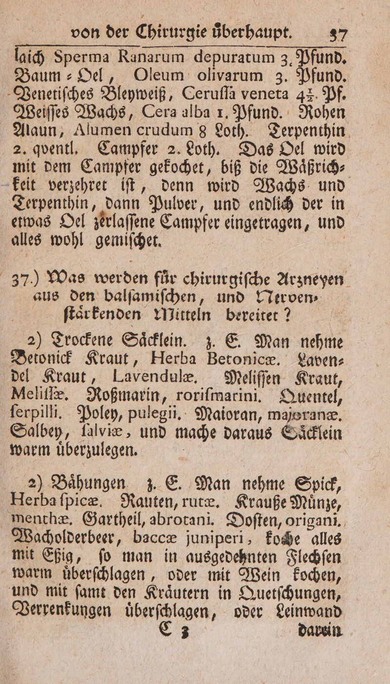 laich Sperma Ranarum depuratum 3, Pfund. Baum⸗ Oel, Oleum olivarum 3. Pfund. Venetiſches Bleyweiß, Cerufla veneta 42. Pf. Weiſſes Wachs, Cera alba 1. Pfund. Rohen Alaun, Alumen crudum 8 Loth. Terpenthin 2. qventl. Campfer 2. Loth. Das Oel wird mit dem Campfer gekochet, biß die Waͤßrich⸗ keit verzehret iſt, denn wird Wachs und Terpenthin, dann Pulver, und endlich der in etwas Oel zerlaſſene Campfer eingetragen, und alles wohl gemiſchet. 3 ee 37.) Was werden für chirurgiſche Arzneyen aus den balſamiſchen, und Nerven⸗ ſtaͤrkenden Mitteln bereitet? 2) Trockene Saͤcklein. z. E. Man nehme Betonick Kraut, Herba Betonicæ. Laven⸗ del Kraut, Lavendulæ. Meliſſen Kraut, Melitie, Roßmarin, roriſmarini. Quentel, Terpilli. Poley, pulegii. Maioran, majoranæ. Salbey, falvie, und mache daraus Saͤcklein warm uͤberzulegen. | 2) Baͤhungen z. E. Man nehme Spick, Herba ſpicæ. Rauten, rute. Krauße Münze, menthæ. Gartheil, abrotani. Doſten, origani. Wacholderbeer, baccæ juniperi, koche alles mit Eßig, ſo man in ausgedehnten Flechſen warm uͤberſchlagen, oder mit Wein kochen, und mit ſamt den Kraͤutern in Quetſchungen, Verrenkungen uͤberſchlagen, oder Leinwand | a darein