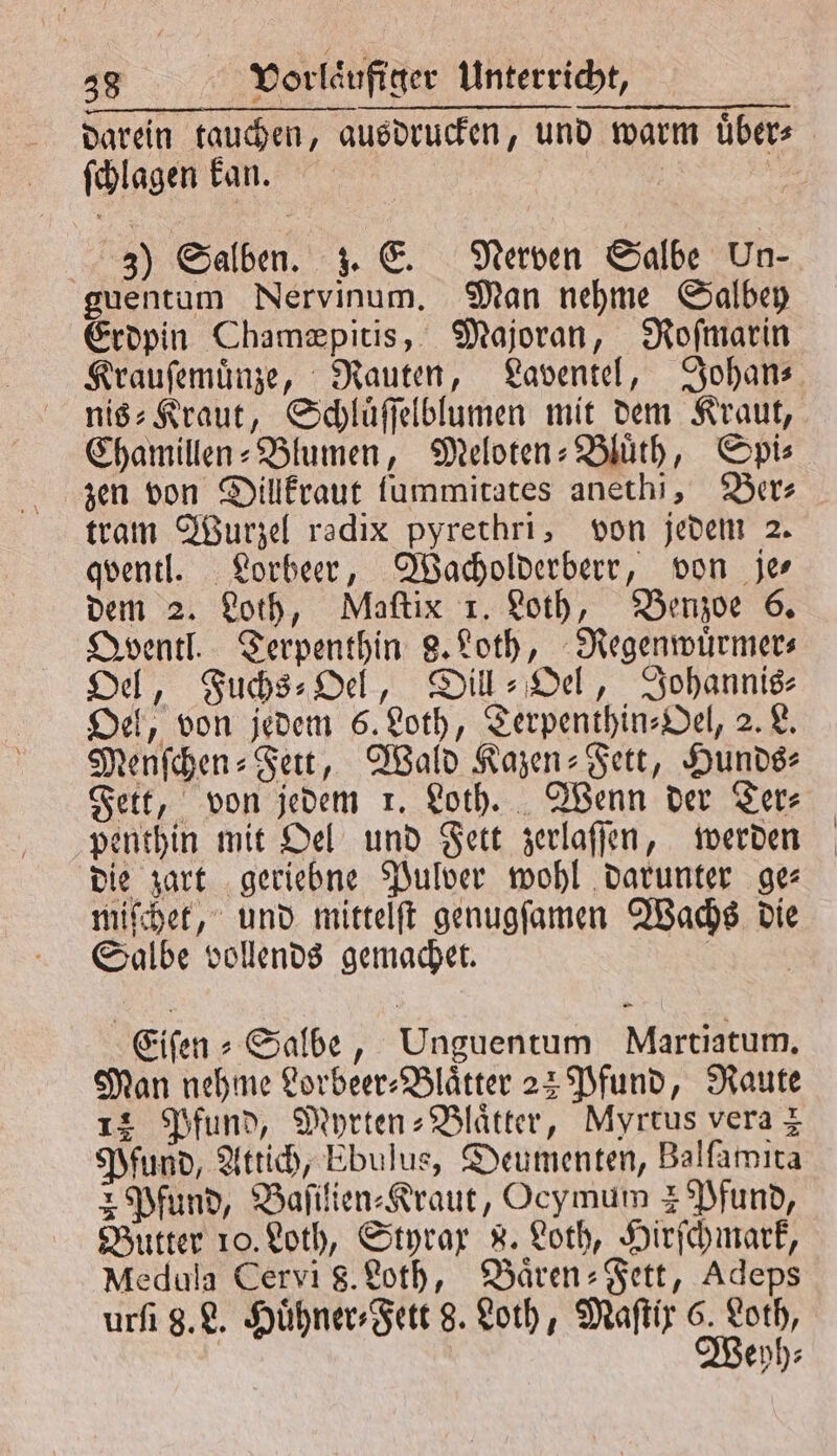 darein tauchen, ausdrucken, und warm übers ſchlagen kan. 5 3) Salben. z. E. Nerven Salbe Un- guentum Nervinum. Man nehme Salbey Erdpin Chamæpitis, Majoran, Roſmarin Krauſemuͤnze, Rauten, Laventel, Johan— nis⸗Kraut, Schluͤſſelblumen mit dem Kraut, Chamillen⸗Blumen, Meloten-Bluͤth, Spi⸗ zen von Dillkraut lummitates anethi, Ber⸗ tram Wurzel radix pyrethri, von jedem 2. qventl. Lorbeer, Wacholderberr, von je— dem 2. Loth, Maſtix 1. Loth, Benzoe 6. Qventl. Terpenthin 8. Loth, Regenwuͤrmer⸗ Oel, Fuchs⸗Oel, Dill: Del, Johannis⸗ Oel, von jedem 6. Loth, ZerpenthinsDel, 2. L. Menſchen⸗Fett, Wald Kazen⸗Fett, Hunds⸗ Fett, von jedem 1. Loth. Wenn der Ter⸗ penthin mit Oel und Fett zerlaſſen, werden die zart geriebne Pulver wohl darunter ge⸗ miſchet, und mittelſt genugſamen Wachs die Salbe vollends gemachet. Eifen » Salbe, Unguentum Martiatum, Man nehme Forbeer- Blätter 23 Pfund, Raute 14 Pfund, Myrten-Blaͤtter, Myrtus vera z Pfund, Attich, Ebulus, Deumenten, Balſamita 2 Pfund, Baſilien⸗Kraut, Ocymum 4 Pfund, Butter 10. Loth, Styrax 8. Loth, Hirſchmark, Medula Cervi 8. Loth, Baͤren-Fett, Adeps urſi 8. L. Huͤhner⸗Fett 8. Loth, Maſtix 6. Loth, Weyh⸗