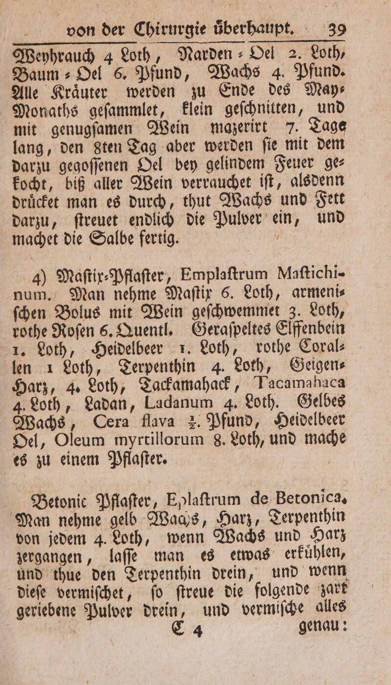 Weyhrauch 4 Loth, Narden⸗Oel 2. Loth, Baum Oel 6. Pfund, Wachs 4. Pfund. Alle Kraͤuter werden zu Ende des May⸗ Monaths geſammlet, klein geſchnitten, und mit genugſamen Wein maozerirt 7. Tage lang, den 8ten Tag aber werden fie mit dem darzu gegoſſenen Oel bey gelindem Feuer ge⸗ kocht, biß aller Wein verrauchet iſt, alsdenn druͤcket man es durch, thut Wachs und Fett darzu, ſtreuet endlich die Pulver ein, und machet die Salbe fertig. f | 4) Maſtix⸗Pflaſter, Emplaftrum Maſtichi- num. Man nehme Maſtix 6. Loth, armeni⸗ ſchen Bolus mit Wein geſchwemmet 3. Loth, rothe Roſen 6. Quentl. Geraſpeltes Elffenbein 1. Loth, Heidelbeer 1. Loth, rothe Coral⸗ len 1 Loth, Terpenthin 4. Loth, Geigen⸗ Harz, 4. Loth, Tackamahack, Tacamahaca 4. Loth, Ladan, Ladanum 4. Loth. Gelbes Wachs, Cera flava z. Pfund, Heidelbeer Oel, Oleum myrtillorum 8. Loth, und mache es zu einem Pflaſter. Betonie Pflaſter, Eplaſtrum de Betonica. Man nehme gelb Wachs, Harz, Terpenthin von jedem 4. Loth, wenn Wachs und Harz zergangen, laſſe man es etwas erkuͤhlen, und thue den Terpenthin drein, und wenn dieſe vermiſchet, ſo ſtreue die folgende zart geriebene Pulver drein, und vermiſche alles | C 4 genau: