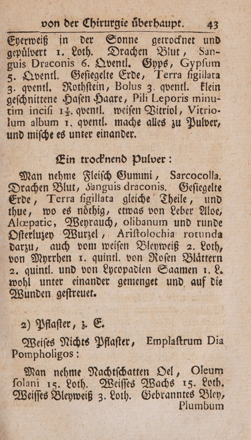 Eyerweiß in der Sonne getrocknet und gepülvert 1. Loth. Drachen Blut, San guis Draconis 6. Qventl. Gyps, Gypſum 5. Qventl. Geſiegelte Erde, Terra ſigillata 3. qventl. Nothſtein, Bolus 3. qventl. klein geſchnittene Hafen Haare, Pili Leporis minu- tim inciſi 12. qventl. weiſen Vitriol, Virrio- lum album 1. qventl. mache alles zu Pulver, und miſche es unter einander. 1 Ein trocknend Pulver: Man nehme Fleiſch Gummi, Sarcocolla. Drachen Blut, Sanguis draconis, Geſiegelte Erde, Terra ſigillata gleiche Theile, und thue, wo es noͤthig, etwas von Leber Aloe, Alcpatic, Weyrauch, olibanum und runde Oſterluzey Wurzel, Ariſtolochia rotunda darzu, auch vom weiſen Bleyweiß 2. Loth, von Myrrhen r. quintl. von Roſen Blättern 2. quintl. und von Lycopadien Saamen 1. L. wohl unter einander gemenget und auf die Wunden geſtreuet. WMeiſes Nichts Pflaſter, Emplaſtrum Dia Pompholigos: | Man nehme Nachtſchatten Oel, Oleum ſolani 15. Loth. Weiſſes Wachs 15. Loth. Weiſſes Bleyweiß 3. Loth. Gebranntes Bley, Plumbum