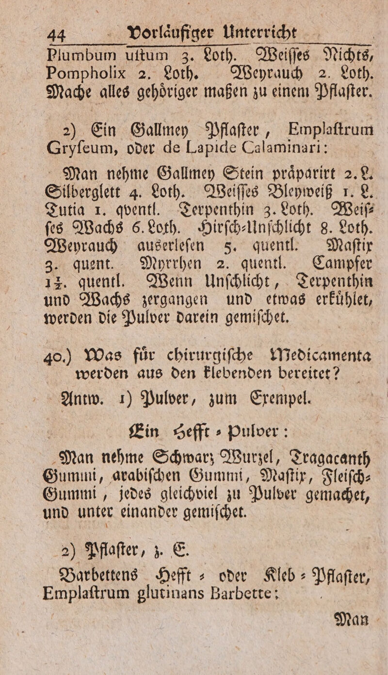 Plumbum uſtum 3. Loth. Weiſſes Nichts, Pompholix 2. Loth. Weyrauch 2. Loth. Mache alles gehoͤriger maßen zu einem Pflaſter. 2) Ein Gallmey Pflaſter, Emplaſtrum Gryſeum, oder de Lapide Calaminari: Man nehme Gallmey Stein praͤparirt 2. L. Silberglett 4. Loth. Weiſſes Bleyweiß 1. L. Tutia 1. qventl. Terpenthin 3. Loth. Weiſ⸗ ſes Wachs 6. Loth. Hirſch⸗Unſchlicht 8. Loth. Weyrauch auserleſen 5. quentl. Maſtix 3. quent. Myrrhen 2. quentl. Campfer 14. quentl. Wenn Unſchlicht, Terpenthin und Wachs zergangen und etwas erkuͤhlet, werden die Pulver darein gemiſchet. 40.) Was fuͤr chirurgiſche Medicamenta werden aus den klebenden bereitet? Antw. 1) Pulver, zum Exempel. Ein Sefft⸗ Pulver: Man nehme Schwarz Wurzel, Tragacanth Gummi, arabiſchen Gummi, Maſtix, Fleiſch⸗ Gummi, jedes gleichviel zu Pulver gemachet, und unter einander gemiſchet. 2) Pflaſter, z. E. Barbettens Hefft⸗ oder Kleb- Pflaſter, Emplaſtrum glutinans Barbette: Man
