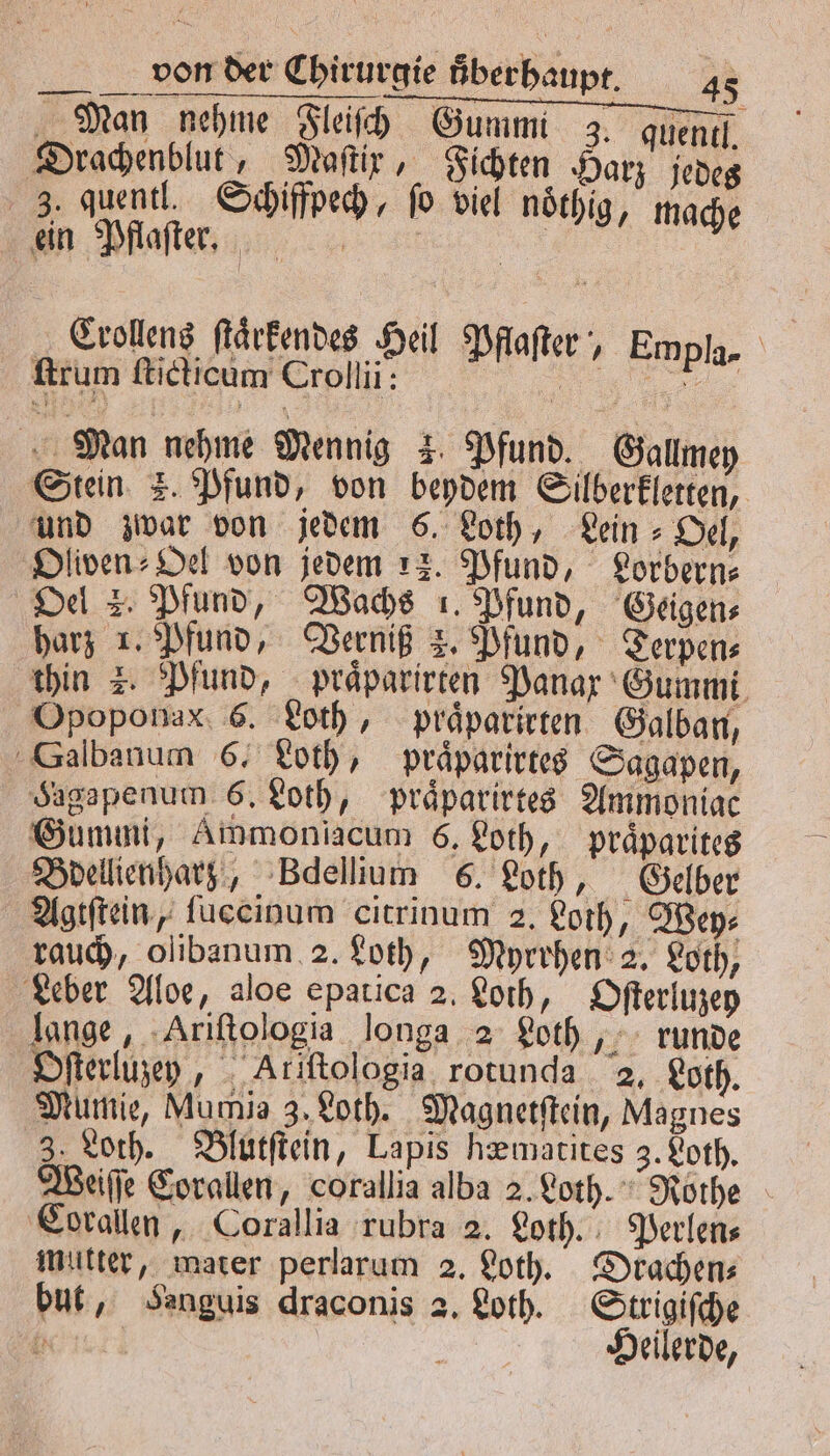 , / „Man nehme Fleiſch Gummi 3. quentl. Drachenblut, Maſtir, Fichten Harz jedes 3. quentl. Schiffpech, fo viel noͤthig, mache ein Pflaſter. 1 Crollens ſtaͤrkendes Heil Pflaſter, Empla- ſtrum ſticticum Crollii: ai 5 e Man nehme Mennig 3. Pfund. Gallmey Stein 3. Pfund, von beydem Silberkletten, und zwar von jedem 6. Loth, Lein⸗Oel, Oliven⸗Oel von jedem 12. Pfund, Lorbern⸗ Oel 2. Pfund, Wachs 1. Pfund, Geigen⸗ harz 1. Pfund, Verniß 2. Pfund, Terpen⸗ thin z. Pfund, praͤparirten Panax Gummi Opoponax 6. Loth, praͤparirten Galban, Salbanum 6, Loth, praͤparirtes Sagapen, Hagapenum 6. Loth, praͤparirtes Ammoniac Gummi, Ammoniacum é, Loth, praͤparites Bdellienharz, Bdellium 6. Loth, Gelber Agtſtein, fuccinum citrinum 2. Loth, Wey⸗ rauch, olibanum 2. Loth, Myrrhen 2. Loth, Leber Aloe, aloe epatica 2. Loth, Oſterluzey lange, Ariſtologia longa 2 Loth, runde Oſterluzey, Ariftologia rotunda 2. Loth. Mumie, Mumie 3, Loth. Magnetſtein, Magnes 3. Loth. Blutſtein, Lapis hæmatites 3. Loth. Weiſſe Corallen, corallia alba 2. Loth. Rothe Corallen, Corallia rubra 2. Loth. Perlen⸗ mutter, mater perlarum 2. Loth. Drachen⸗ but, Sanguis draconis 2, Loth. Strigiſche h Heilerde,