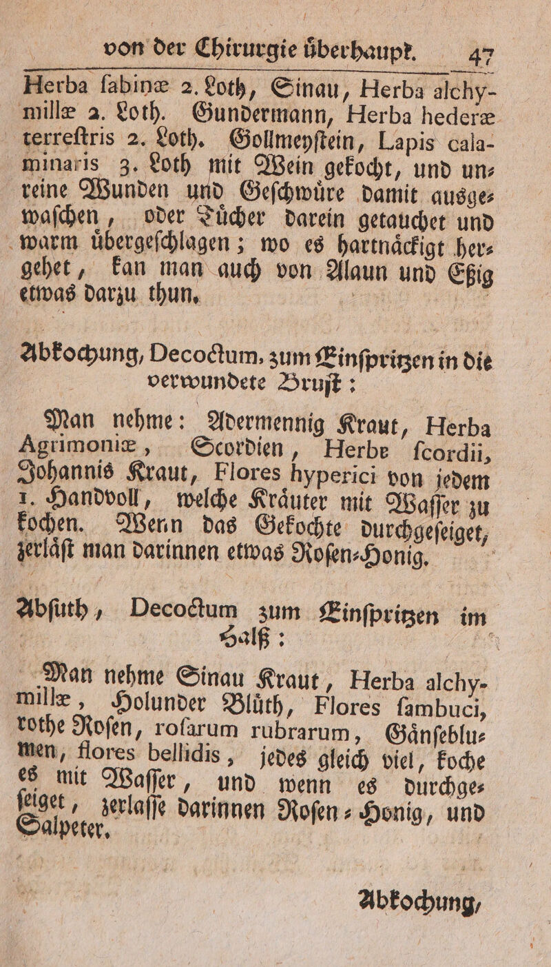 / von der Chirurgie überhaupt, 47 Herba ſabinæ 2. Loth, Sinau, Herba alchy- mille a. Loth. Gundermann, Herba hederæ terreſtris 2. Loth. Gollmeyſtein, Lapis cala- minaris 3. Loth mit Wein gekocht, und un⸗ reine Wunden und Geſchwuͤre damit ausge⸗ waſchen, oder Tuͤcher darein getauchet und warm uͤbergeſchlagen; wo es hartnaͤckigt her⸗ gehet, kan man auch von Alaun und Eßig etwas darzu thun. © N; Abkochung, Decoctum, zum Einſpritzen in die 77 verwundete Bruſt: Man nehme: Adermennig Kraut, Herba Agrimoniæ, Scordien, Herbe fcordii, Johannis Kraut, Flores hyperici von jedem 1. Handvoll, welche Kraͤuter mit Waſſer zu kochen. Wenn das Gekochte durchgeſeiget, zerlaͤſt man darinnen etwas Roſen⸗ Honig. Abſuth, e 1 Einſpritzen im 5 Sal: EN Man nehme Sinau Kraut, Herba alchy- mille, Holunder Bluͤth, Flores ſambuci, rothe Roſen, rolarum rubrarum, Gaͤnſeblu⸗ men, flores bellidis, jedes gleich viel, koche es mit Waſſer, und wenn es durchge⸗ ſeiget, zerlaſſe darinnen Roſen⸗ Honig, und Salpeter. 1 Abkochung/