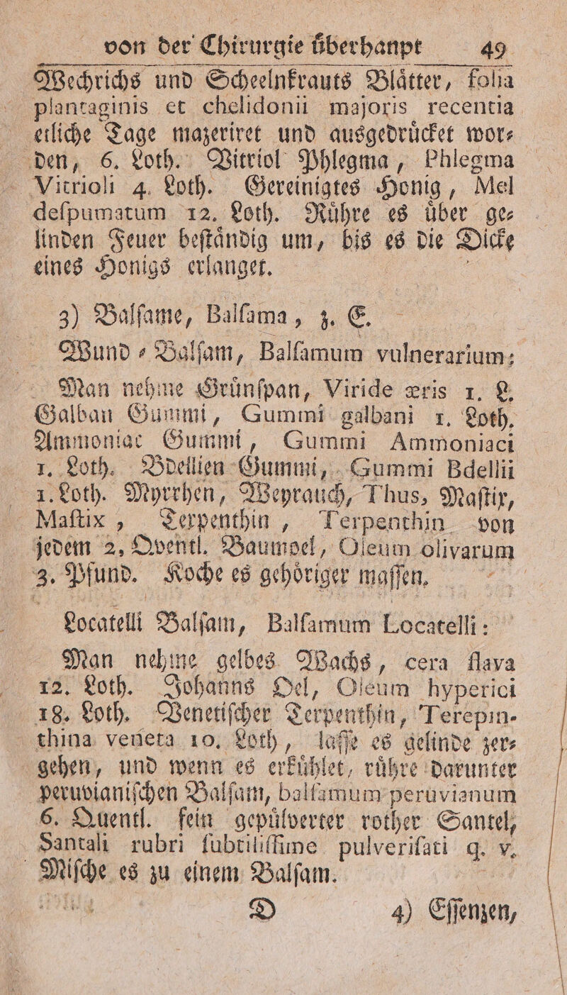 Wechrichs und Scheelnkrauts Blätter, Fola plantaginis et chelidonii majoris recentia etliche Tage mazeriret und ausgedruͤcket wor⸗ den, 6. Loth. Vitriol Phlegma, Phlegma deſpumatum 12. Loth. Ruͤhre es über ge⸗ linden Feuer beſtaͤndig um, bis es die Dicke eines Honigs erlanget. 8 3) Balſame, Balſama, z. E. Wund ⸗Balſam, Balfamum vulnerarium: Man nehme Gruͤnſpan, Viride zris 1. L. Galban Gummi, Gummi galbani 1. Loth. Ammoniac Gummi, Gummi Ammoniaci 1. Loth. Bdellien Gummi, Gummi Bdellii I. Loth. Myrrhen, Weyrauch, Thus, Maſtix, Maſtix, Terpenthin, Terpenthin von jedem 2, QOventl. Baumoel, Oleum olivarum 3. Pfund. Koche es gehöriger maffen, a Locatelli Balſam, Balfamum Locatelli: Man nehme gelbes Wachs, cera flava 12. Loth. Johanns Oel, Oleum hyperici 18. Loth. Venetiſcher Terpenthin, Terepin- thina venera 10. Loth, laſſe es gelinde zer⸗ gehen, und wenn es erkuͤhlet, ruͤhre darunter peruvianiſchen Balſam, baltamum peruvienum 6. Quentl. fein gepuͤlverter rother Santel, Santalı rubri ſubtiliſfime pulveriſati q. v. Miſche es zu einem Balſam. 44 D 4) Eſſenzen,
