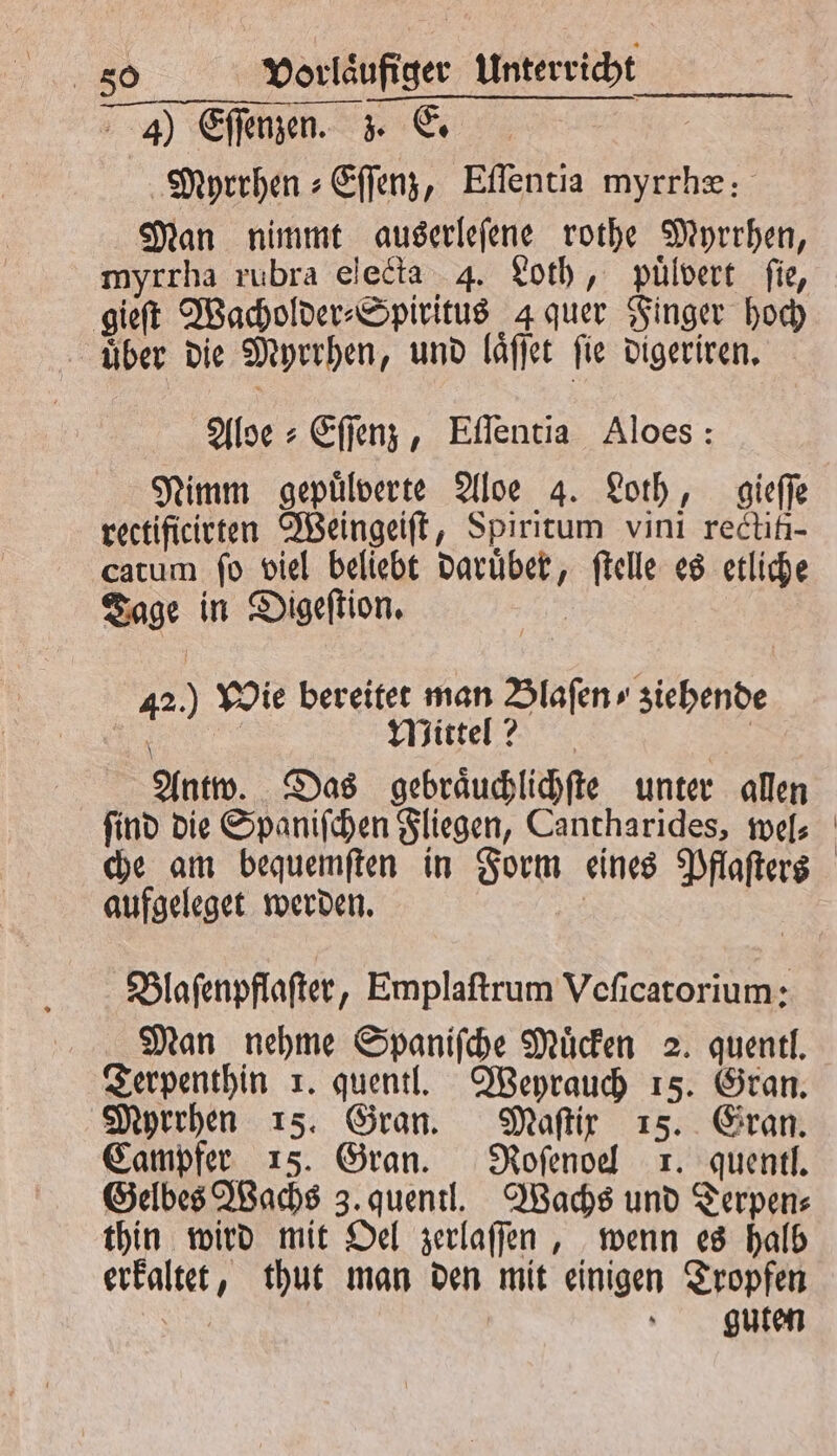 4) Eſſenzen. . E. Myrrhen⸗Eſſenz, Eſſentia myrrhæ: Man nimmt auserleſene rothe Myrrhen, myrrha rubra electa 4. Loth, puͤlvert fie, gieſt Wacholder⸗Spiritus 4 quer Finger hoch uber die Myrrhen, und laͤſſet ſie digeriren. Aloe⸗Eſſenz, Eſſentia Aloes: Nimm gepuͤlverte Aloe 4. Loth, gieſſe rectificirten Weingeiſt, Spiritum vini rectifi- catum ſo viel beliebt daruͤber, ſtelle es etliche Tage in Digeſtion. | 42.) Wie bereitet man Blaſen » ziehende | 10 Mittel? | Antw. Das gebraͤuchlichſte unter allen ſind die Spaniſchen Fliegen, Cantharides, wel⸗ che am bequemſten in Form eines Pflaſters aufgeleget werden. | Blaſenpflaſter, Emplaſtrum Veſicatorium: Man nehme Spaniſche Muͤcken 2. quentl. Terpenthin 1. quentl. Weyrauch 15. Gran. Myrrhen 15. Gran. Maſtix 15. Gran. Campfer 15. Gran. Roſenoel x. quentl. Gelbes Wachs 3. quentl. Wachs und Derpen⸗ thin wird mit Oel zerlaſſen, wenn es halb erkaltet, thut man den mit einigen Tropfen SER s guten