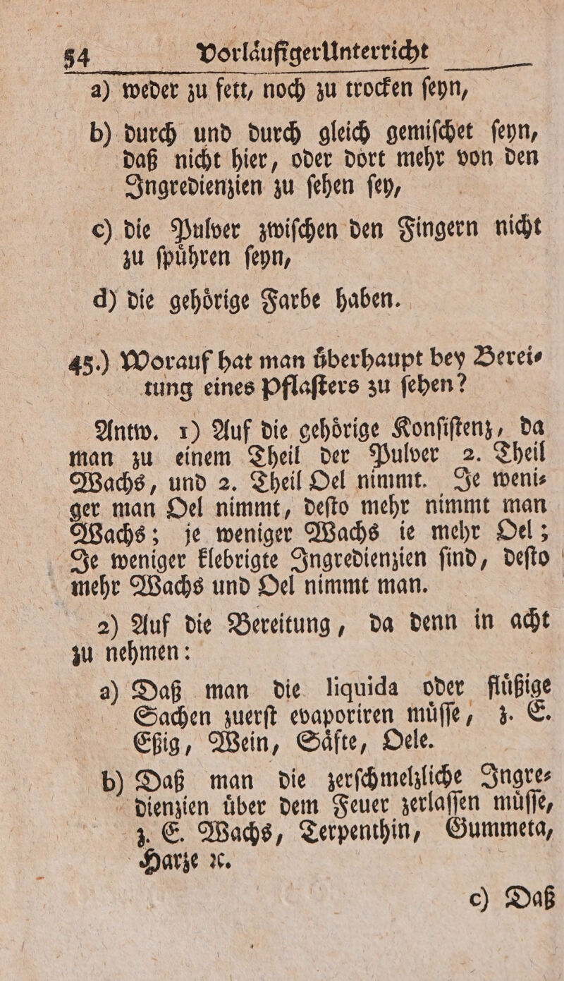 a) weder zu fett, noch zu trocken ſeyn, b) durch und durch gleich gemiſchet ſeyn, daß nicht hier, oder dort mehr von den Ingredienzien zu ſehen ſey, ) die Pulver zwiſchen den Fingern nicht zu ſpuͤhren ſeyn, d) die gehoͤrige Farbe haben. 45.) Worauf hat man oͤberhaupt bey Berei⸗ tung eines Pflaſters zu ſehen? Antw. 1) Auf die gehoͤrige Konſiſtenz, da man zu einem Theil der Pulver 2. Theil Wachs, und 2. Theil Oel nimmt. Je weni⸗ ger man Oel nimmt, deſto mehr nimmt man Wachs; je weniger Wachs ie mehr Oel; Je weniger klebrigte Ingredienzien ſind, deſto mehr Wachs und Oel nimmt man. | 2) Auf die Bereitung, da denn in acht zu nehmen: | 2) Daß man die liquida oder flüßige Sachen zuerſt evaporiren muͤſſe, z. E. Eßig, Wein, Saͤfte, Oele. b) Daß man die zerſchmelzliche Ingre⸗ dienzien über dem Feuer zerlaſſen müfle, 3. E. Wachs, Terpenthin, Gummeta, Harze ꝛc. c) Daß