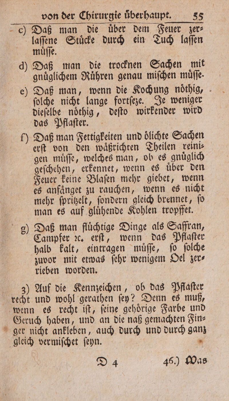 c) Daß man die uͤber dem Feuer zer⸗ laſſene Stuͤcke durch ein Tuch laſſen muͤſſe. | | d) Daß man die trocknen Sachen mit guuͤglichem Rühren genau miſchen muͤſſe. e) Daß man, wenn die Kochung noͤthig, ſolche nicht lange fortſeze. Je weniger dieſelbe noͤthig, deſto wirkender wird das Pflaſter. | ) Daß man Fettigkeiten und dlichte Sachen erſt von den waͤßrichten Theilen reini⸗ gen muͤſſe, welches man, ob es gnuͤglich geſchehen, erkennet, wenn es uͤber den Feuer keine Blaſen mehr giebet, wenn es anfaͤnget zu rauchen, wenn es nicht mehr ſpritzelt, ſondern gleich brennet, ſo man es auf gluͤhende Kohlen tropffet. Daß man fluͤchtige Dinge als Saffran, Campfer ꝛc. erſt, wenn das Pflaſter halb kalt, eintragen muͤſſe, ſo ſolche zuvor mit etwas ſehr wenigem Oel zer⸗ rieben worden. N 3j) Auf die Kennzeichen, ob das Pflaſter recht und wohl gerathen ſey? Denn es muß, wenn es recht iſt, ſeine gehoͤrige Farbe und Geruch haben, und an die naß gemachten Fin⸗ ger nicht ankleben, auch durch und durch ganz gleich ver miſchet ſeyn. ir D 4 46.) Was