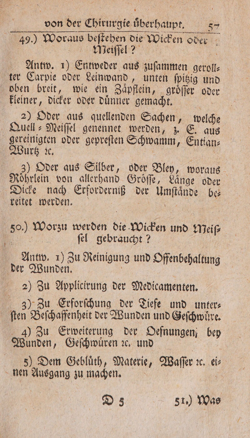 459.) Woraus beſtehen die Wicken oder e, | Antw. 1) Entweder aus zuſammen geroll⸗ ter Carpie oder Leinwand „unten ſpitzig und oben breit, wie ein Zaͤpflein, groͤſſer oder kleiner, dicker oder duͤnner gemacht. 12 2) Oder aus quellenden Sachen, welche Quell⸗Meiſſel genennet werden, z. E. aus gereinigten oder gepreſten Schwamm, Entian⸗ Wurtz ic, | | 3) Oder aus Silber, oder Bley, woraus Roͤhrlein von allerhand Groͤſſe, Länge oder Dicke nach Erforderniß der Umſtaͤnde be⸗ reitet werden. or 50.) Worzu werden die Wicken und Meiſ⸗ . ſel gebraucht? Antw. 1) Zu Reinigung und Offenbehaltung der Wunden. | | 2) Zu Applicirung der Medicamenten. 35). Zu Erforſchung der Tiefe und unter⸗ ſten Beſchaffenheit der Wunden und Geſchwuͤre. ) Zu Erweiterung der Oefnungen bey ! Wunden, Geſchwuͤren ꝛc. und | 5) Dem Gebluͤth, Materie, Waſſer ꝛe. ei⸗ nen Ausgang zu machen. D 581) Was
