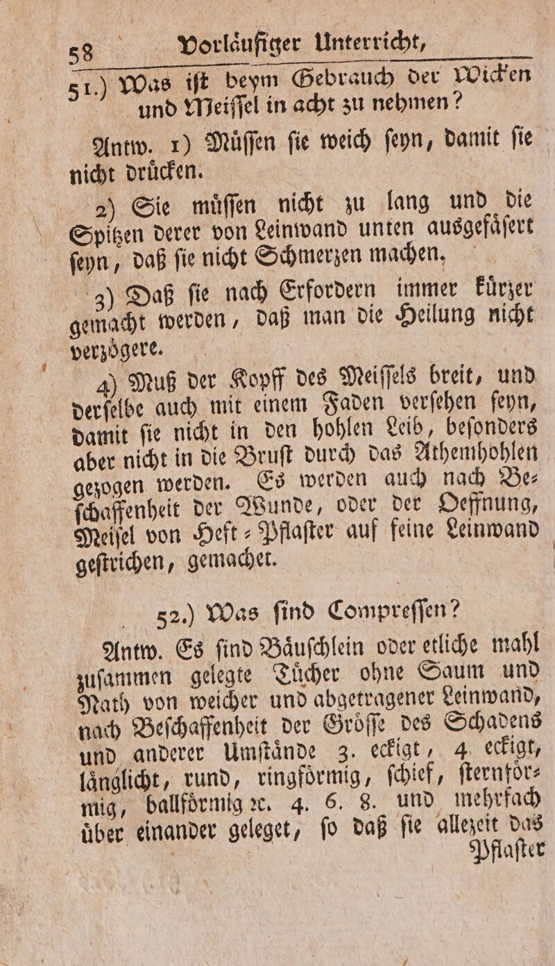 0 N an PER Fe 51.) Was iſt beym Gebrauch der Wicken und Meiſſel in acht zu nehmen? Antw. 1) Müffen fie weich ſeyn, damit fie nicht druͤcken. 2) Sie muͤſſen nicht zu lang und die Spitzen derer von Leinwand unten ausgefaͤſert ſeyn, daß ſie nicht Schmerzen machen. 3) Daß fie nach Erfordern immer kuͤrzer gemacht werden, daß man die Heilung nicht verzögere. 4) Muß der Kopff des Meiſſels breit, und derſelbe auch mit einem Faden verſehen ſeyn, damit ſie nicht in den hohlen Leib, beſonders aber nicht in die Bruſt durch das Athemhohlen gezogen werden. Es werden auch nach Be ſchaffenheit der Wunde, oder der Oeffnung, Meisel von Heft Pflaſter auf feine Leinwand geſtrichen, gemachet. | 52.) Was find Compreſſen? Antw. Es find Baͤuſchlein oder etliche mahl zuſammen gelegte Tuͤcher ohne Saum und Nath von weicher und abgetragener Leinwand, nach Beſchaffenheit der Groͤſſe des Schadens und anderer Umſtaͤnde 3. eckigt, 4 eckigt, laͤnglicht, rund, ringfoͤrmig, ſchief, ſternfoͤr— mig, ballfoͤrmig ꝛc. 4. 6. 8. und mehrfach über einander geleget, ſo daß fie allezeit das i | Pflaſter