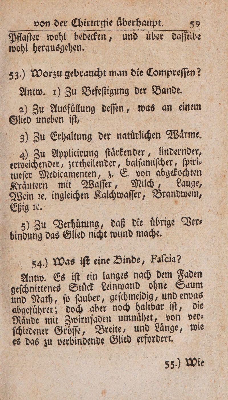 Pflaſter wohl bedecken, und über daſſelbe wohl herausgeben. | 1 53.) Worzu gebraucht man die Compreſſen? Antw. 1) Zu Befeſtigung der Bande. | 2) Zu Ausfuͤllung deſſen, was an einem Glied uneben iſt, i 30 Zu Erhaltung der natuͤrlichen Waͤrme. 4) Zu Applicirung ſtaͤrkender, lindernder, erweichender, zertheilender, balſamiſcher, ſpiri⸗ tueſer Medicamenten, z. E. von abgekochten Kraͤutern mit Waſſer, Milch, Lauge, 57 ꝛe. ingleichen Kalchwaſſer, Brandwein, 10 ig 2c. 5 a 5) Zu Verhuͤtung, daß die übrige Ver⸗ | bindung das Glied nicht wund mache. | 54) Was iſt eine Binde, Faſcia? Antw. Es iſt ein langes nach dem Faden geſchnittenes Stuͤck Leinwand ohne Saum und Nath, ſo ſauber, geſchmeidig, und etwas obgefuͤhret; doch aber noch haltbar iſt, die ſchiedener Gröffe, Breite, und Länge, wie es das zu verbindende Glied erfordert. 55.) Wie