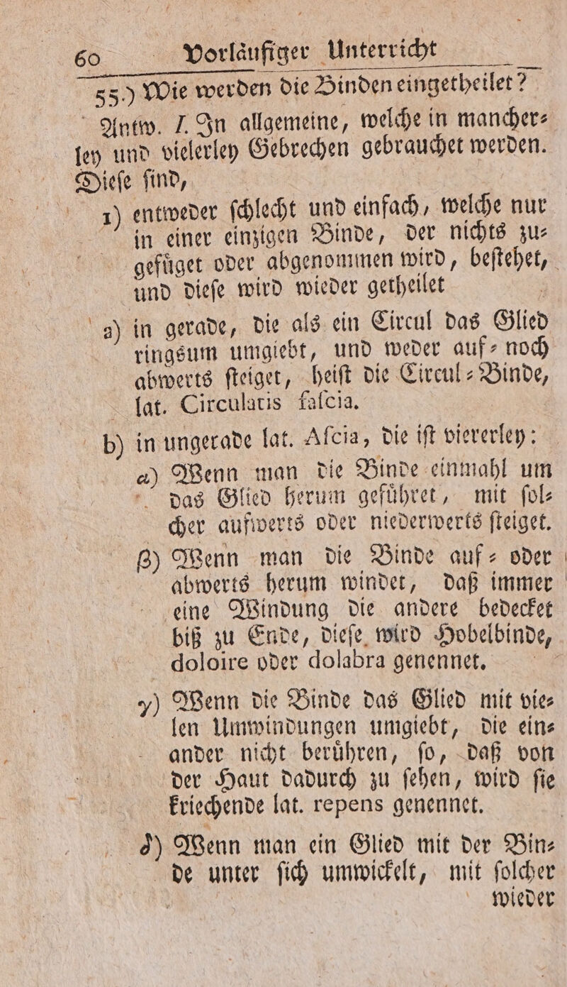 550 Wie werden die Binden eingetheilet? Antw. J. In allgemeine, welche in mancher⸗ ley und vielerley Gebrechen gebrauchet werden. Dieſe find, J) entweder ſchlecht und einfach, welche nur Jin einer einzigen Binde, der nichts zus gefuͤget oder abgenommen wird, beſtehet, und dieſe wird wieder getheilet . a) in gerade, die als ein Circul das Glied ringsum umgiebt, und weder aufs noch abwerts ſteiget, heiſt die Circul-Binde, lat. Circulatis falcıa, in ungerade lat. Afcia, die iſt viererley: 2) Wenn man die Binde einmahl um das Glied herum gefuͤhret, mit ſol⸗ cher aufwerts oder niederwerts ſteiget. g) Wenn man die Binde auf- oder abwerts herum windet, daß immer eine Windung die andere bedecket biß zu Ende, dieſe wird Hobelbinde, doloire oder dolabra genennet. 7) Wenn die Binde das Glied mit vie len Umwindungen umgiebt, die ein⸗ ander nicht beruͤhren, ſo, daß von der Haut dadurch zu ſehen, wird ſie kriechende lat. repens genennet. 0) Wenn man ein Glied mit der Bin⸗ de unter ſich umwickelt, mit ſolcher wieder b .