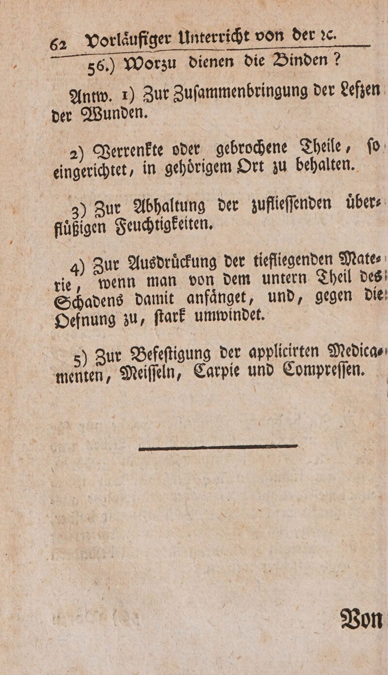 56.) Worzu dienen die Binden? Antw. 1) Zur Zuſammenbringung der Lefzen der Wunden. | ii 2) Vertenkte oder gebrochene Theile, ſo eingerichtet, in gehoͤrigem Ort zu behalten. 3) Zur Abhaltung der zuffieſſenden über füͤßigen Feuchüigkeiten. sure 4) Zur Ausdruͤckung der tiefliegenden Mate⸗ Schadens damit anfaͤnget, und, gegen die Oefnung zu, ſtark umwindet. 5) Zur Befeſtigung der applicirten Medica⸗ menten, Meiſſeln, Carpie und Compreſſen. Von