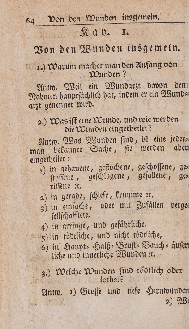 Von den Wunden insgemein. 1.) Warum machet man den Anfang von | Wunden? 7 Antw. Weil ein Wundarzt davon den Nahmen hauptſaͤchlich hat, indem er ein Wund⸗ arzt genennet wird. 2.) Was iſt eine Wunde, und wie werden die Wunden eingerheilet? Antw. Was Wunden ſind, iſt eine jeder⸗ man bekannte Sache, ſie werden aber eingetheilet: | 1) in gehauene, geſtochene, geſchoſſene, gez ſtoſſene, geſchlagene, gefallene, ge⸗ riſſene ce. 0 2) in gerade, ſchiefe, krumme ꝛc. | ) in einfache, oder mit Zufaͤllen verge⸗ ſellſchafftete. 8 | 4) in geringe, und gefaͤhrliche. 5j) in toͤdtliche, und nicht toͤdtliche, | 6) in Haupt- Halß⸗ Bruſt⸗ Bauch aͤuſer liche und innerliche Wunden ꝛc. 3.) Welche Wunden ſind toͤdtlich oder E lethal? N Antw. 1) Groſſe und tiefe Hirnwunden in 2) Wi