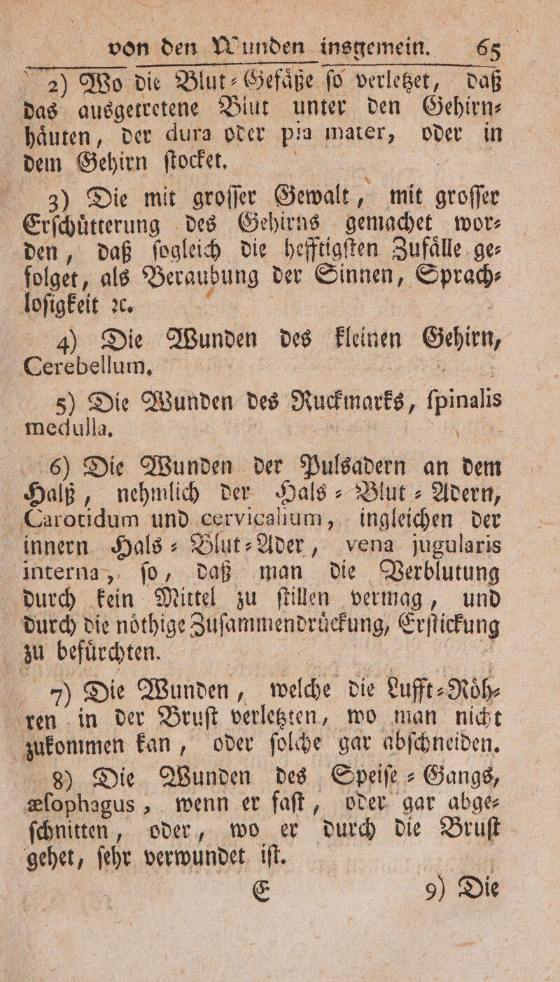2) Wo die Blut⸗Gefaͤße fo verletzet, daß das ausgetretene Blut unter den Gehirn⸗ haͤuten, der dura oder pia mater, oder in dem Gehirn ſtocket. f N 3) Die mit groſſer Gewalt, mit groſſer Erſchuͤtterung des Gehirns gemachet wor⸗ den, daß ſogleich die hefftigſten Zufaͤlle ger ſolget, als Beraubung der Sinnen, Sprach⸗ 4) Die Wunden des kleinen Gehirn, erebellum „ 5) Die Wunden des Ruckmarks, ſpinalis medulla, U 6) Die Wunden der Pulsadern an dem Halß, nehmlich der Hals- Blut » Adern, Carotidum und cervicallum, ingleichen der innern Hals: Blut-Ader, vena jugularis interna, ſo, daß man die Verblutung durch kein Mittel zu ſtillen vermag, und durch die noͤthige Zuſammendruͤckung, Erſtickung zu befuͤrchten. 5 1 7) Die Wunden, welche die Lufft⸗Roͤh⸗ ren in der Bruſt verletzten, wo man nicht zukommen kan, oder ſolche gar abſchneiden. 8) Die Wunden des Speiſe Gangs, Klophagus, wenn er faſt, oder gar abge ſchnitten, oder, wo er durch die Bruſt gehet, ſehr verwundet iſt. 5 E 9) Die