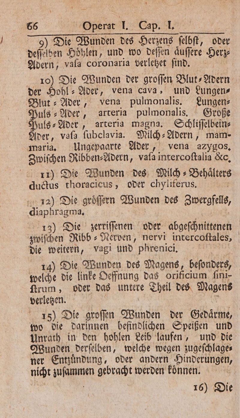 9) Die Wunden des Herzens felbft, oder deſſelben Höhlen, und wo deſſen aͤuſſere Herz Adern, vala coronaria verletzet find. der Hohl⸗Ader, vena cava, und Lungen⸗ Blut⸗ Ader, vena pulmonalis. Lungen⸗ Puls ⸗Ader, arteria pulmonalis. Große Puls⸗Ader, arteria magna. Schliſſelbein⸗ Ader, vafa ſubclavia. Milch⸗Adern, mam- maria. Ungepaarte Ader, vena azygos. Zwiſchen Ribben⸗Adern, vala intercoſtalia &amp;c, 11) Die Wunden des Milch⸗Behaͤlters dudus thoracicus, oder chyliferus. 12) Die gröffern Wunden des Zwergfells, diaphragma. | | zwiſchen Ribb⸗Nerven, nervi intercoftales, die weitern, vagi und phrenici, welche die linke Oeffnung das orificium. ſini- ſtrum, oder das untere Theil des Magens verletzen. | 8 15) Die groſſen Wunden der Gedaͤrme, wo die darinnen befindlichen Speißen und Unrath in den hohlen Leib laufen, und die Wunden derſelben, welche wegen zugeſchlage⸗ ner Entzuͤndung, oder andern Hinderungen, nicht zuſammen gebracht werden koͤnnen. 16) Die