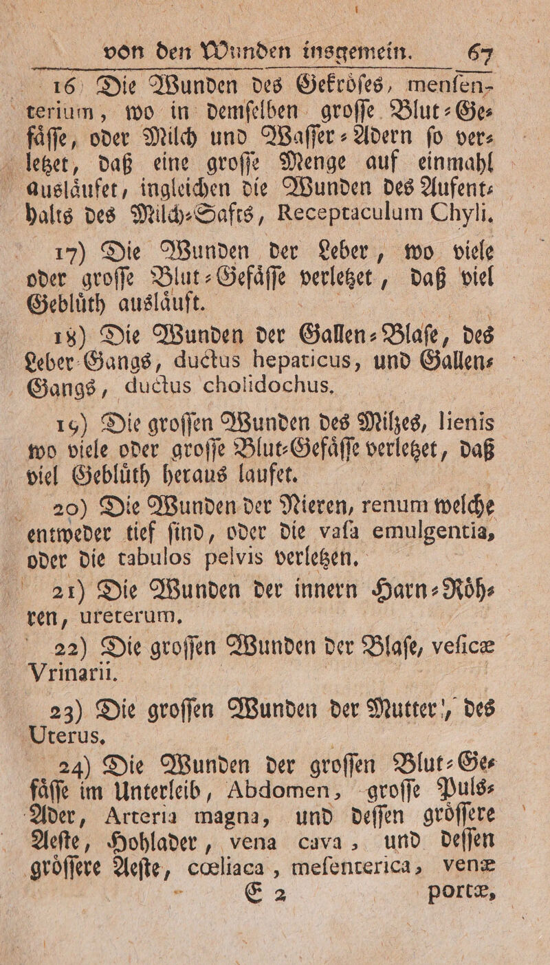 16 Die Wunden des Gekroͤſes, menfen- terium, wo in: demfelben groſſe Blut: Ges fäffe, oder Milch und Waſſer⸗Adern fo vers letzet, daß eine groſſe Menge auf einmahl auslaͤufet, ingleichen die Wunden des Aufent- halts des Milch⸗Safts, Receptaculum Chyli. 17) Die Wunden der Leber, wo viele oder groſſe Blut⸗ Gefaͤſſe vellezet „daß viel | Gebluͤth auslaͤuft. 15) Die Wunden der Gallen⸗Blaſe, des Leber Gangs, ductus hepaticus, und Gallen⸗ Gangs, ductus cholidochus. 15) Die groſſen Wunden des Milzes, eh wo viele oder groſſe Blut⸗Gefaͤſſe lege daß viel Gebluͤth heraus laufer. 20) Die Wunden der Nieren, renum welche entweder tief find, oder die vafa emulgentia, oder die tabulos pelvis verletzen. 21) Die Wunden der innern Harn⸗ Roͤh⸗ ren, ureterum, 22) Die groſſen Wunden der Blase, velic Vrinarii. 23) Die groſſen Wunden der Mutter‘, des Uterus, 24) Die Wunden der groſſen Blut⸗-Ge⸗ faſſe im Unterleib, Abdomen, groſſe Puls⸗ Ader, Arteria magna, und deſſen groͤſſere Aeſte, Hohlader, vena cava, und deſſen groͤſſere Aeſte, coeliaca , mefenterica, venæ &amp; 2 | portæ,