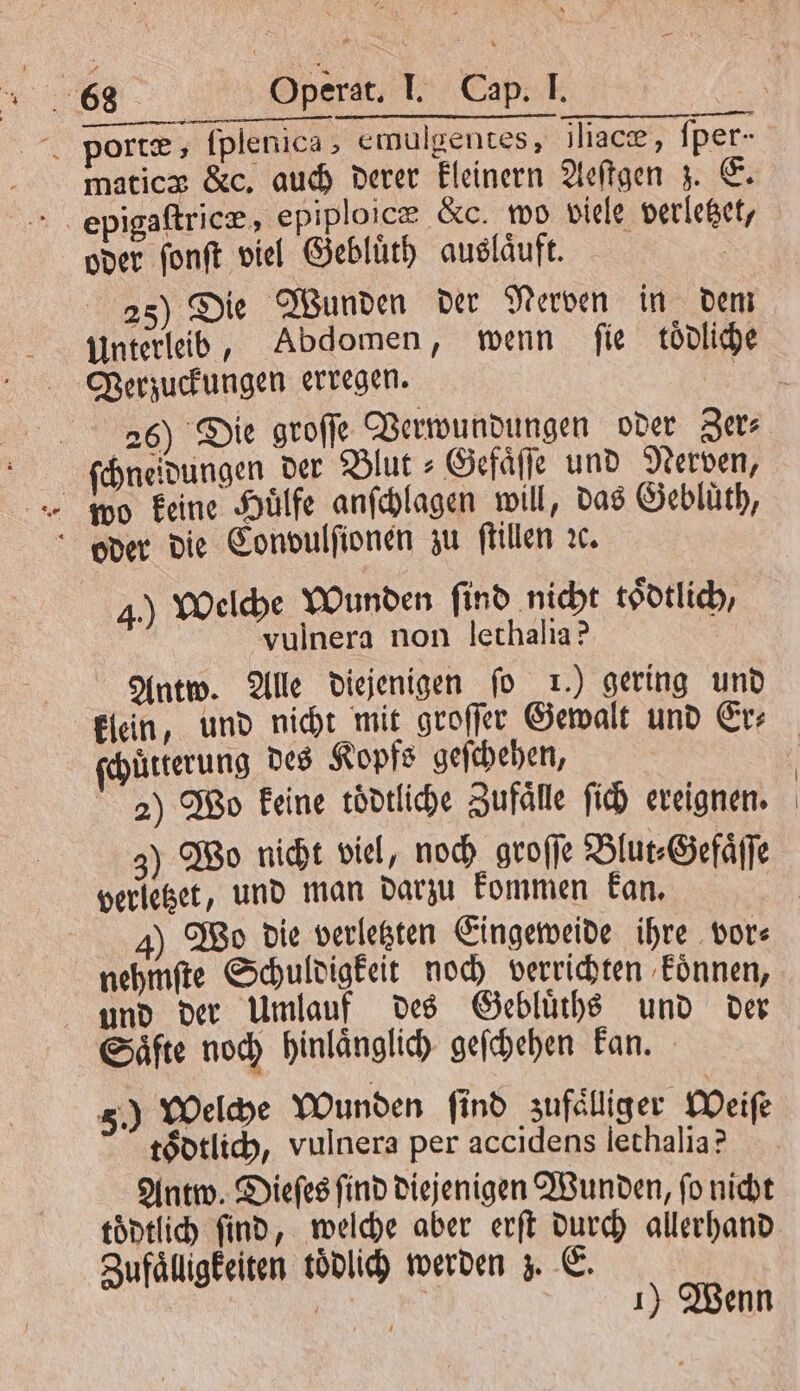 portæ, ſplenica, emulgentes, iliace, ſper- maticz &amp;c, auch derer kleinern Aeſtgen z. E. epigaſtricæ, epiploicz &amp;c. wo viele verletzet, oder ſonſt viel Gebluͤth auslaͤuft. | 25) Die Wunden der Nerven in dem Unterleib, Abdomen, wenn fie tödliche Verzuckungen erregen. ſchneidungen der Blut⸗Gefaͤſſe und Nerven, oder die Conoulſionen zu ſtillen ꝛc. 4.) Welche Wunden find nicht toͤdtlich vulnera non lethalia? | Antw. Alle Diejenigen fo 1.) gering und klein, und nicht mit groſſer Gewalt und Er⸗ ſchuͤtterung des Kopfs geſchehen, 2) Wo keine toͤdtliche Zufaͤlle ſich ereignen. 3) Wo nicht viel, noch groſſe Blut⸗Gefaͤſſe verletzet, und man darzu kommen kan. nehmſte Schuldigkeit noch verrichten koͤnnen, und der Umlauf des Gebluͤths und der Saͤfte noch hinlaͤnglich geſchehen kan. 5.) Welche Wunden ſind zufaͤlliger Weiſe toͤdtlich, vulnera per accidens lethalia? Antw. Dieſes ſind diejenigen Wunden, ſo nicht toͤdtlich find, welche aber erſt durch allerhand Zufaͤlligkeiten toͤdlich werden z. E. EN ı) Wenn
