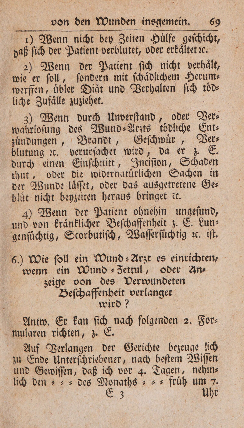 daß ſich der Patient verblutet, oder erkaͤltet e. 2) Wenn der Patient ſich nicht verhaͤlt, wie er ſoll, ſondern mit ſchaͤdlichem Herum⸗ werffen, uͤbler Diaͤt und Verhalten ſich toͤd⸗ liche Zufaͤlle zuziehet. | ä 3) Wenn durch Unverſtand, oder Ver⸗ wahrloſung des Wund ⸗Arzts toͤdliche Ent⸗ zuͤndungen, Brandt, Geſchwuͤr, Ver⸗ blutung ꝛc. verurſachet wird, da er z. E durch einen Einſchnitt, Inciſion, Schaden thut, oder die widernatuͤrlichen Sachen in der Wunde laͤſſet, oder das ausgetretene Ge⸗ bluͤt nicht beyzeiten heraus bringet de. und von kraͤnklicher Beſchaffenheit z. E. Lun⸗ genſuͤchtig, Scorbutiſch, Waſſerſuͤchtig ꝛc. iſt. wenn ein Wund ⸗Jettul, oder An zeige von des Verwundeten Beſchaffenheit verlanget 5 | wird? Antw. Er kan ſich nach folgenden 2. For⸗ mularen richten, z. E. | | Auf Verlangen der Gerichte bezeuge ich und Gewiſſen, daß ich vor 4. Tagen, nehm⸗ lich den » „des Monathg = + = früh um 7. aa Ez Uhr 75