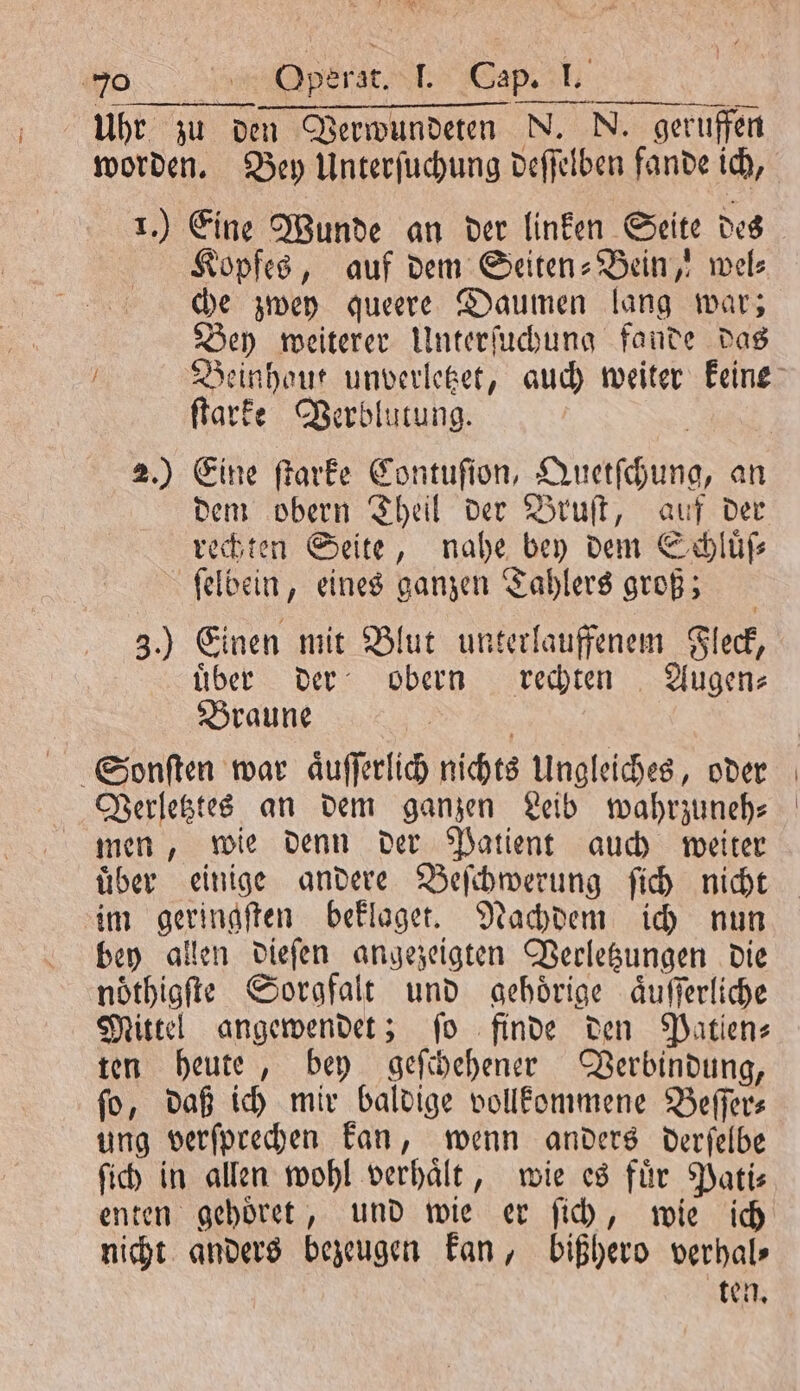 RER wa. Operat. . Gap. 1. Uhr zu den Verwundeten N. N. geruffen 1.) Eine Wunde an der linken Seite des Kopfes, auf dem Seiten-Bein, wel: che zwey queere Daumen lang war; Bey weiterer Unterſuchung fande das ſtarke Verblutung. 2.) Eine ſtarke Contuſion, Quetſchung, an dem obern Theil der Bruſt, auf der rechten Seite, nahe bey dem Schluͤſ⸗ ſelbein, eines ganzen Tahlers groß; 3.) Einen mit Blut unterlauffenem Fleck, über der obern rechten Augen- Braune Sonſten war aͤuſſerlich nichts Ungleiches, oder Verletztes an dem ganzen Leib wahrzuneh— men, wie denn der Patient auch weiter uͤber einige andere Beſchwerung ſich nicht im geringſten beklaget. Nachdem ich nun bey allen dieſen angezeigten Vecletzungen die noͤthigſte Sorgfalt und gehoͤrige aͤuſſerliche Mittel angewendet; fo finde den Patien- ten heute, bey geſchehener Verbindung, ſo, daß ich mir baldige vollkommene Beſſer⸗ ung verſprechen kan, wenn anders derſelbe ſich in allen wohl verhaͤlt, wie es fuͤr Pati⸗ enten gehoͤret, und wie er ſich, wie ich nicht anders bezeugen kan, bißhero verhal⸗ ten.