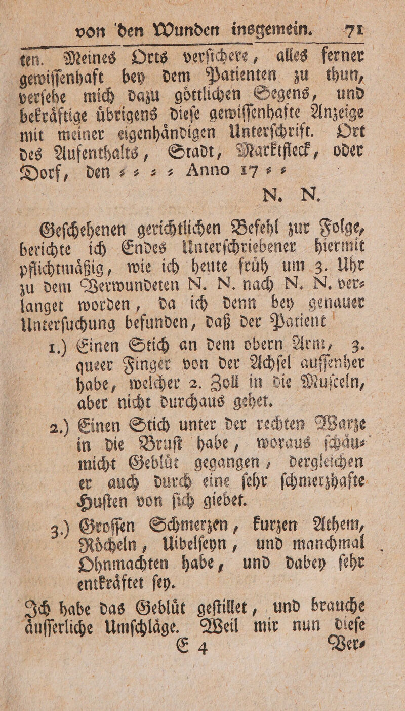 i 1 von den Wunden insgemein. 71 ten. Meines Orts verſichere, alles ferner gewiſſenhaft bey dem Patienten zu thun, verſehe mich dazu goͤttlichen Segens, und bekraͤftige uͤbrigens dieſe gewiſſenhafte Anzeige mit meiner eigenhaͤndigen Unterſchrift. Ort des Aufenthalts, Stadt, Marktfleck, oder Dorf, den⸗⸗⸗ Anno 17 8 N. N. Gleſchehenen gerichtlichen Befehl zur Folge, berichte ich Endes Unterſchriebener hiermit pflichtmaͤßig, wie ich heute früh um 3. Uhr zu dem Verwundeten N. N. nach N. N. ver⸗ langet worden, da ich denn bey genauer Unterſuchung befunden, daß der Patient 1.) Einen Stich an dem obern Arm, 3. queer Finger von der Achſel auſſenher habe, welcher 2. Zoll in die Muſceln, aber nicht durchaus gehet. . 2.) Einen Stich unter der rechten Warze in die Bruſt habe, woraus ſchaͤun⸗ micht Gebluͤt gegangen, dergleichen er auch durch eine ſehr ſchmerzhafte Huſten von ſich giebet. 3.) Groſſen Schmerzen, kurzen Athem, NRocheln, Uibelſeyn, und manchmal Ohnmachten habe, und dabey ſehr entkraͤftet ſey. | | Ich habe das Geblüt geſtillet, und brauche aͤuſſerliche Umſchlaͤge. Weil mir nun dieſe | rg Ver⸗