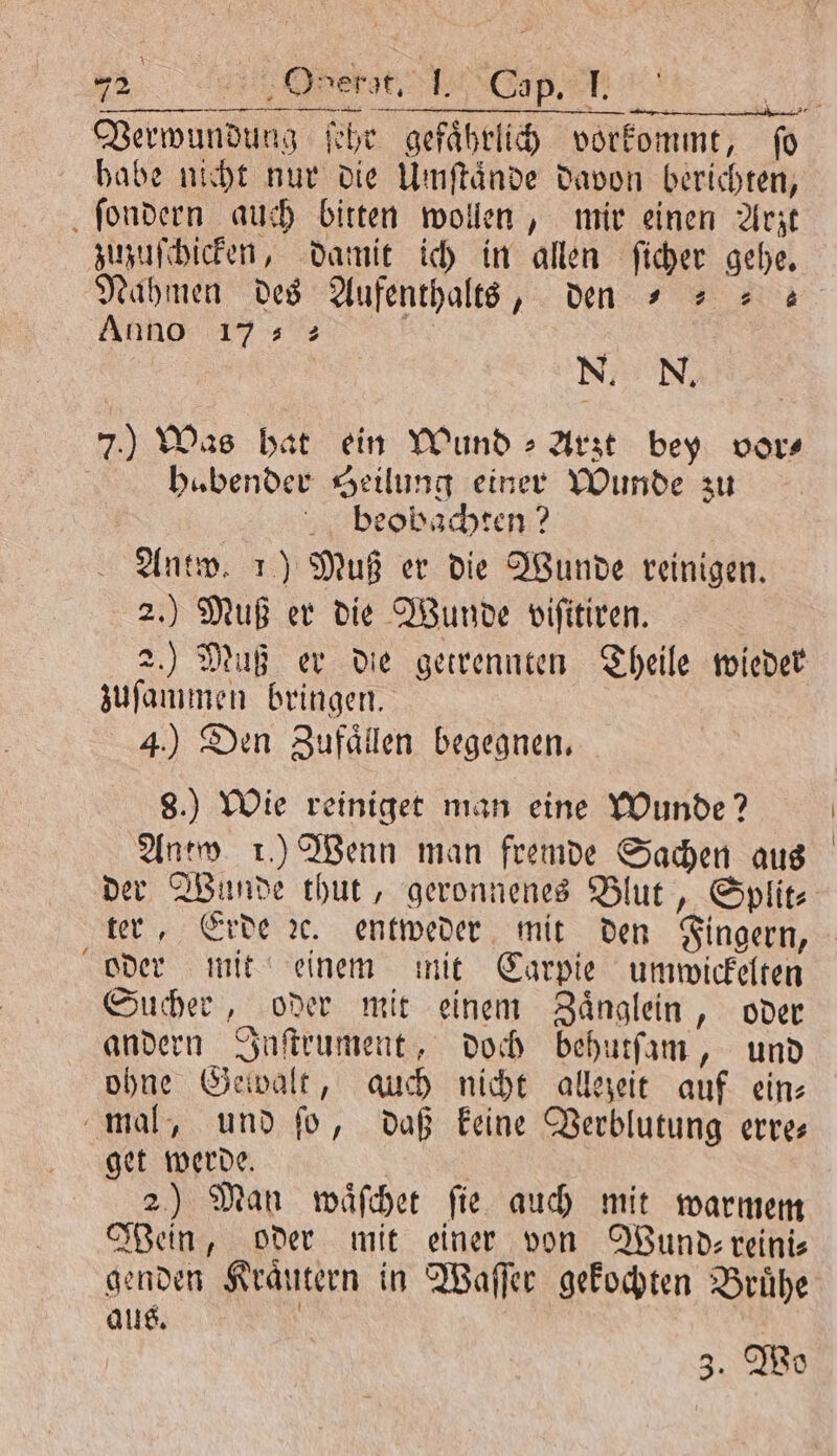 5 e | REINER SEHE: Verwundung ſehr gefaͤhrlich vorkommt, fo habe nicht nur die Umſtaͤnde davon berichten, ſondern auch bitten wollen, mir einen Arzt zuzuſchicken, damit ich in allen ſicher gehe. Naͤhmen des Aufenthalts, den = = 2 ANRD ; N. N. 7.) Was hat ein Wund » Arıt bey vor⸗ bubender Heilung einer Wunde zu beobachten? Antw. 1) Muß er die Wunde reinigen. 2.) Muß er die Wunde viſitiren. 2.) Muß er die getrennten Theile wieder zuſammen bringen. 4.) Den Zufaͤllen begegnen. 8.) Wie reiniget man eine Wunde? Antw. 1.) Wenn man fremde Sachen aus der Wunde thut, geronnenes Blut, Split⸗ ter, Erde ꝛc. entweder mit den Fingern, oder mit einem mit Carpie umwickelten Sucher, oder mit einem Zaͤnglein, oder andern Inſtrument, doch behutſam, und ohne Gewalt, auch nicht allezeit auf ein⸗ mal, und ſo, daß keine Verblutung erre— get werde. 2) Man waͤſchet ſie auch mit warmem ein, oder mit einer von Wund⸗ reini⸗ genden Kraͤutern in Waſſer gekochten Bruͤhe aus. 3. Wo