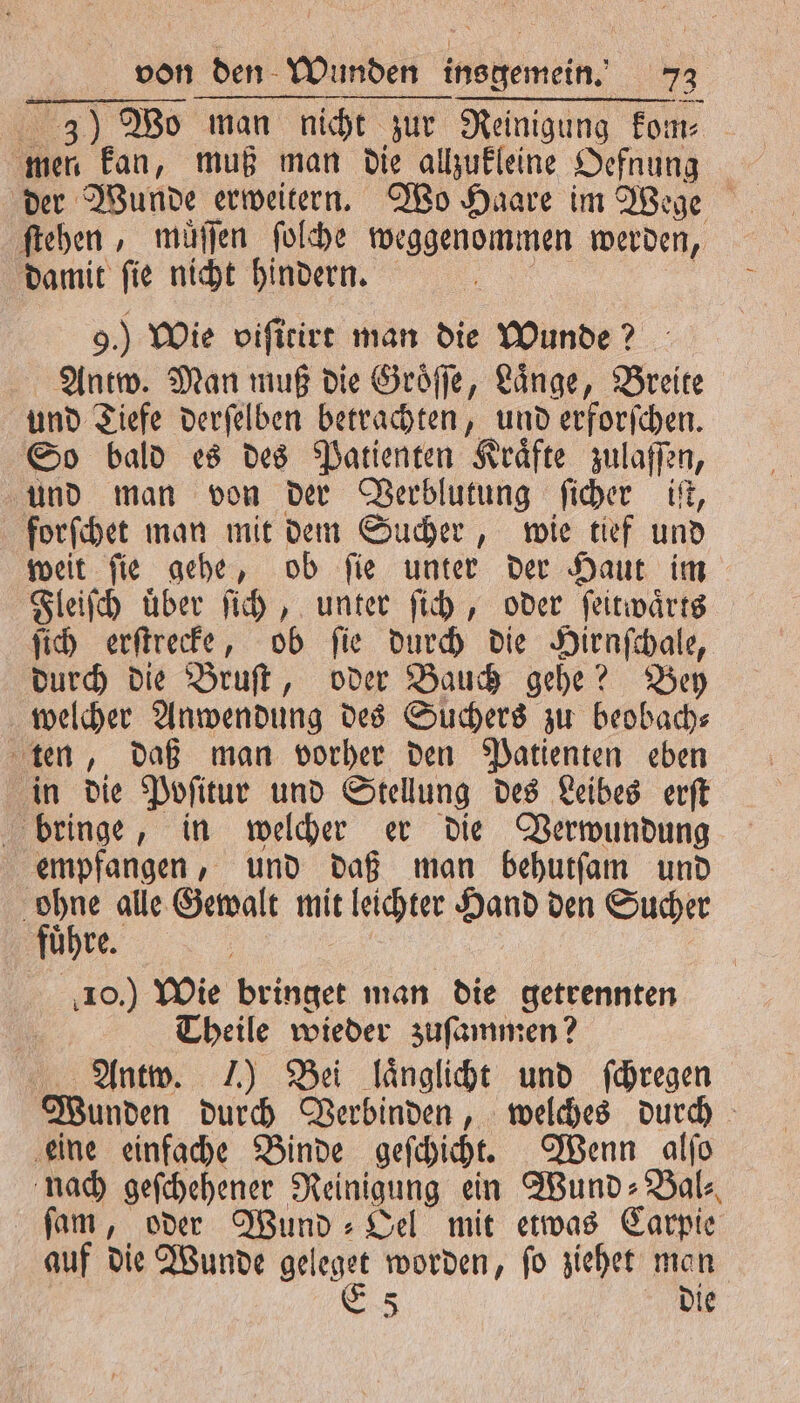 3) Wo man nicht zur Reinigung kom⸗ mer kan, muß man die allzukleine Oefnung ſtehen, muͤſſen ſolche weggenommen werden, damit ſie nicht hindern. „ 9.) Wie viſitirt man die Wunde? Antw. Man muß die Groͤſſe, Laͤnge, Breite und Tiefe derſelben betrachten, und erforſchen. So bald es des Patienten Kräfte zulaffen, und man von der Verblutung ſicher iſt, forſchet man mit dem Sucher, wie tief und weit ſie gehe, ob ſie unter der Haut im Fleiſch uͤber ſich, unter ſich, oder ſeitwaͤrts ſich erſtrecke, ob ſie durch die Hirnſchale, durch die Bruſt, oder Bauch gehe? Bey welcher Anwendung des Suchers zu beobach⸗ ten, daß man vorher den Patienten eben in die Poſitur und Stellung des Leibes erſt bringe, in welcher er die Verwundung empfangen, und daß man behutſam und ohne alle Gewalt mit leichter Hand den Sucher fuͤhre. | 10.) Wie bringet man die getrennten | Theile wieder zuſammen? Antw. J.) Bei laͤnglicht und ſchregen Wunden durch Verbinden, welches durch eine einfache Binde geſchicht. Wenn alſo nach geſchehener Reinigung ein Wund⸗Bal⸗ ſam, oder Wund ⸗Oel mit etwas Carpie auf die Wunde geleget worden, ſo ziehet man | E 5 die