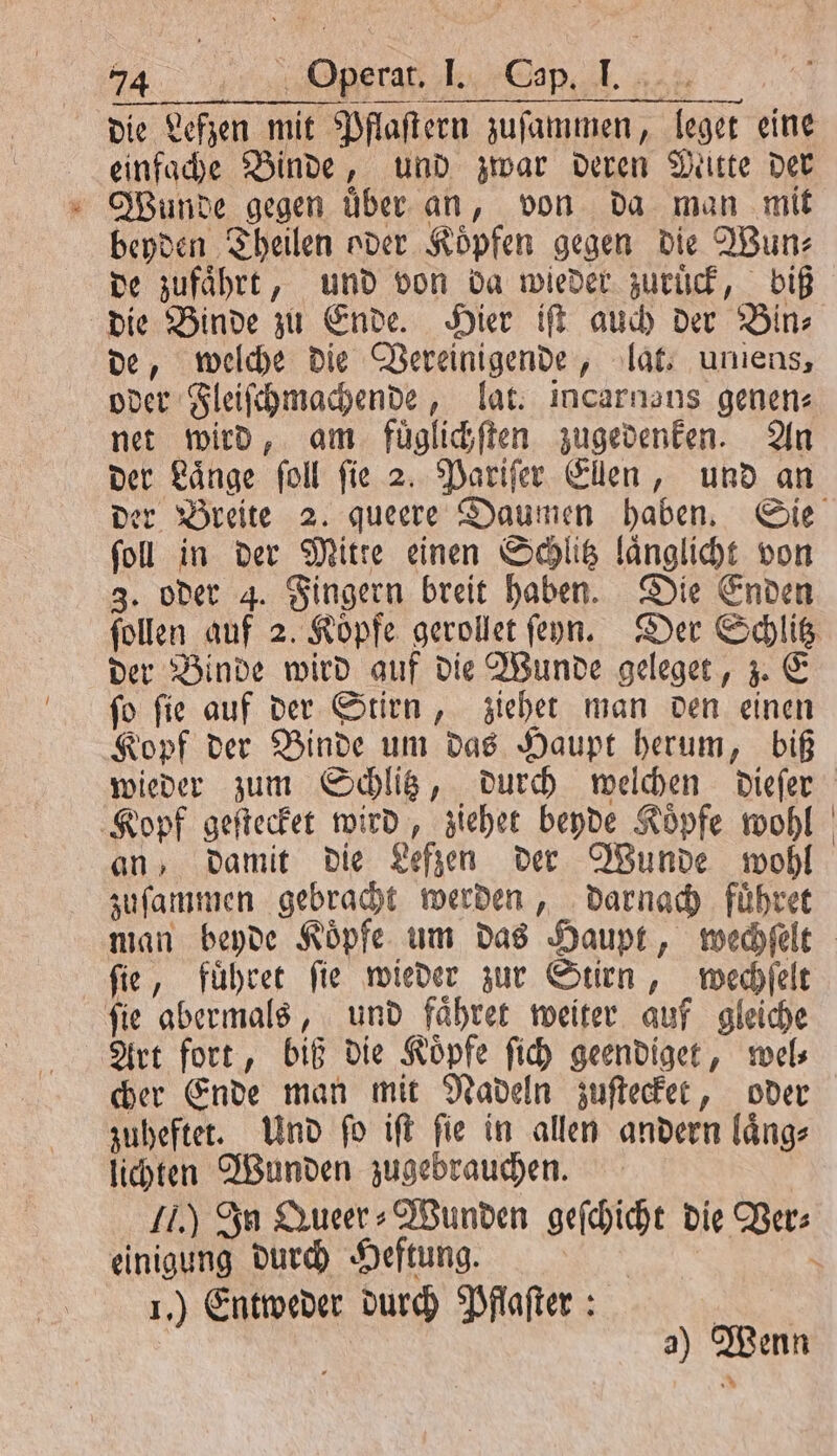 die Lefzen mit Pflaſtern zuſammen, leget eine einfache Binde, und zwar deren Mette der Wunde gegen über an, von da man mit beyden Theilen oder Koͤpfen gegen die Wun⸗ de zufaͤhrt, und von da wieder zuruͤck, biß die Binde zu Ende. Hier iſt auch der Bin⸗ de, welche die Vereinigende, lat. uniens, oder Fleiſchmachende, lat. incarnans genen⸗ net wird, am fuͤglichſten zugedenken. An der Laͤnge ſoll ſie 2. Pariſer Ellen, und an ſoll in der Mitte einen Schlitz laͤnglicht von 3. oder 4. Fingern breit haben. Die Enden ſollen auf 2. Köpfe gerollet ſeyn. Der Schlitz der Binde wird auf die Wunde geleget, z. E ſo ſie auf der Stirn, ziehet man den einen Kopf der Binde um das Haupt herum, biß wieder zum Schlitz, durch welchen dieſer Kopf geſtecket wird, ziehet beyde Köpfe wohl an, damit die Lefzen der Wunde wohl zuſammen gebracht werden, darnach fuͤhret ſie, fuͤhret ſie wieder zur Stirn, wechſelt ſie abermals, und faͤhret weiter auf gleiche Art fort, biß die Koͤpfe ſich geendiget, wel⸗ cher Ende man mit Nadeln zuſtecket, oder zuheftet. Und ſo iſt ſie in allen andern laͤng⸗ lichten Wunden zugebrauchen. J.) In Queer⸗ Wunden geſchicht die Per: einigung durch Heftung. | \ I.) Entweder durch Pflaſter: | a) Wenn
