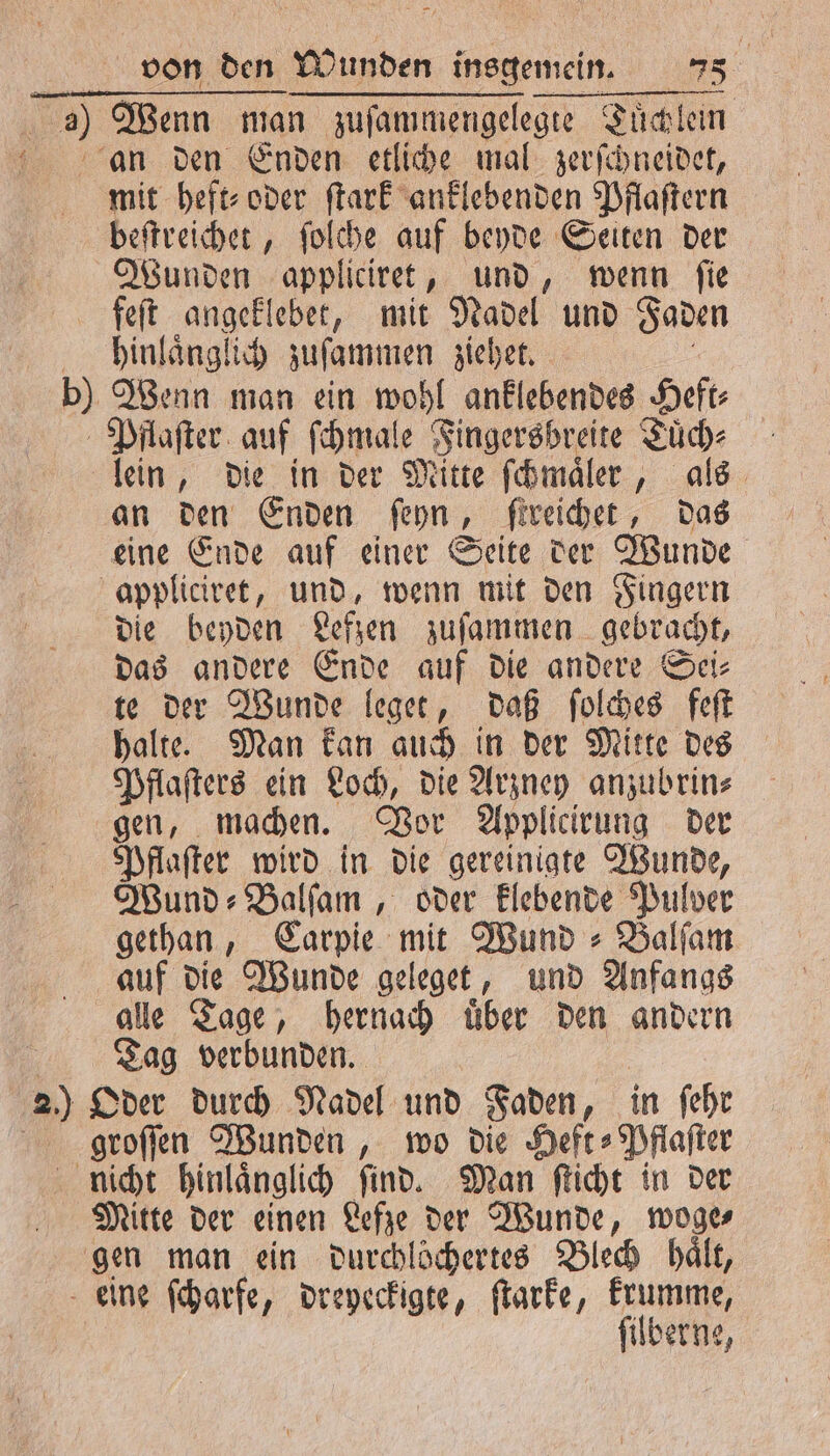 a) Wenn man zuſammengelegte Tuͤchlein Ran den Enden etliche mal zerſchneidet, mit heft⸗ oder ſtark anklebenden Pflaſtern beſtreichet, ſolche auf beyde Seiten der Wunden appliciret, und, wenn ſie feſt angeklebet, mit Nadel und Faden hinlaͤnglich zuſammen ziehet. aa b) Wenn man ein wohl anklebendes Heft: Pflaſter auf ſchmale Fingersbreite Tuͤch⸗ lein, die in der Mitte ſchmaͤler, als an den Enden ſeyn, ſtreichet, das eine Ende auf einer Seite der Wunde appliciret, und, wenn mit den Fingern die beyden Lefzen zuſammen gebracht, das andere Ende auf die andere Sei⸗ te der Wunde leget, daß ſolches feſt halte. Man kan auch in der Mitte des Pflaſters ein Loch, die Arzney anzubrin⸗ gen, machen. Vor Applicirung der Pflaſter wird in die gereinigte Wunde, Wund ⸗Balſam, oder klebende Pulver gethan, Carpie mit Wund⸗Balſam auf die Wunde geleget, und Anfangs alle Tage, hernach uͤber den andern Tag verbunden. 20 Oder durch Nadel und Faden, in ſehr groſſen Wunden, wo die Heft⸗Pflaſter nicht hinlaͤnglich ſind. Man ſticht in der Mitte der einen Lefze der Wunde, woge⸗ gen man ein durchlöchertes Blech hält, eine ſcharfe, dreyeckigte, ſtarke, krumme, | ſilberne,