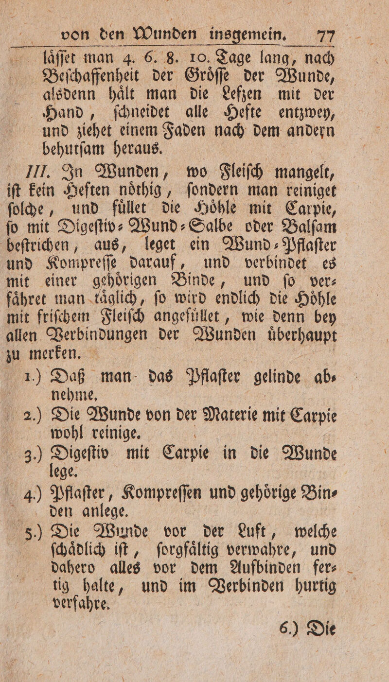 Beſchaffenheit der Groͤſſe der Wunde, alsdenn haͤlt man die Lefzen mit der Hand, ſchneidet alle Hefte entzwey, und ziehet einem Faden nach dem andern behutſam heraus. III. In Wunden, wo Fleiſch mangelt, iſt kein Heften noͤthig, ſondern man reiniget ſolche, und fuͤllet die Hoͤhle mit Carpie, fo mit Digeftiv- Wund⸗Salbe oder Balſam beſtrichen, aus, leget ein Wund⸗Pflaſter und Kompreſſe darauf, und verbindet es mit einer gehoͤrigen Binde, und ſo ver⸗ fähret man täglich, fo wird endlich die Höhle mit friſchem Fleiſch angefuͤllet, wie denn bey allen e een der Wunden überhaupt | merken 1.) Daß man das Pflaſter gelinde ab⸗ nehme. 2.) Die Wunde von der Materie mit Carpie wohl reinige. a 3.) 8 mit Carpie in die Wunde 4.) . Kompreſſen und gehoͤrige Bin⸗ den anlege. 5.) Die Wunde vor der Luft, welche ſchaͤdlich iſt, ſorgfaͤltig verwahre, und dahero alles vor dem Aufbinden fer⸗ tig halte, und im Verbinden hurtig verfahre. | 6.) Die