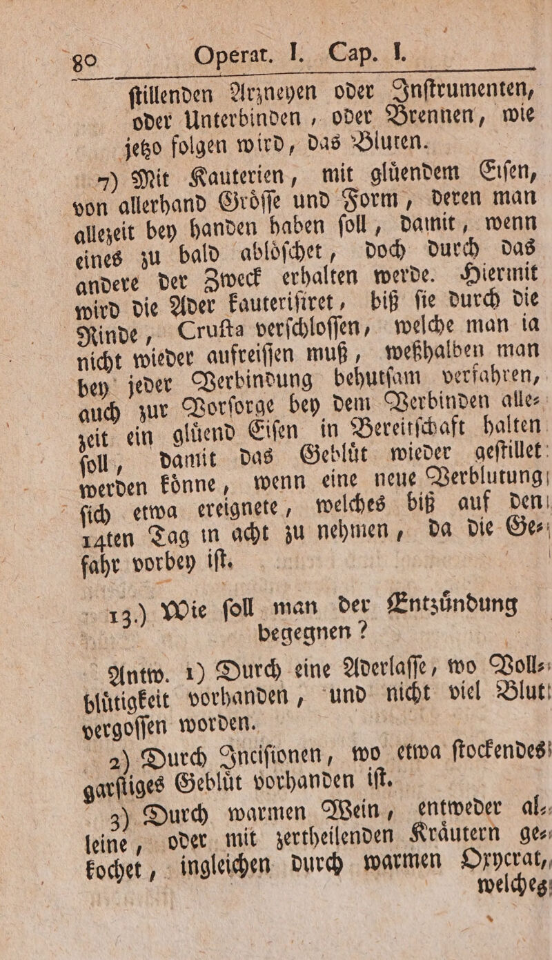 ſtillenden Arzneyen oder Inſtrumenten, oder Unterbinden , oder Brennen, wie jetzo folgen wird, das Bluten. 7) Mit Kauterien, mit gluͤendem Eiſen, von allerhand Groͤſſe und Form, deren man allezeit bey handen haben ſoll, damit, wenn eines zu bald abloͤſchet, doch durch das andere der Zweck erhalten werde. Hiermit wird die Ader kauteriſiret, biß ſie durch die Rinde, Cruita verſchloſſen, welche man ia nicht wieder aufreiſſen muß weßhalben man bey jeder Verbindung behutſam verfahren, auch zur Vorſorge bey dem Verbinden alle⸗ zeit ein gluͤend Eiſen in Bereitſchaft halten ſoll, damit das Gebluͤt wieder geſtillet werden koͤnne, wenn eine neue Verblutung ſich etwa ereignete, welches biß auf den zaten Tag in acht zu nehmen, da die Ge⸗ fahr vorbey iſt. | 13.) Wie foll man der Entzuͤndung \ | begegnen ? | Antw. 1) Durch eine Aderlaſſe, wo Voll⸗ bluͤtigkeit vorhanden, und nicht viel Blut! vergoſſen worden. | 2 2) Durch Inciſionen, wo etwa ſtockendes garſtiges Gebluͤt vorhanden iſt. 3j) Durch warmen Wein, entweder al- leine, oder mit zertheilenden Kraͤutern ge⸗ kochet, ingleichen durch warmen Oxycrat, | welcheg: %