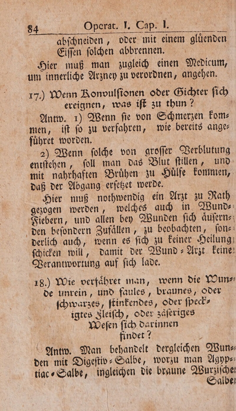 abſchneiden, oder mit einem gluͤenden | Eiſſen ſolchen abbrennen. | Hier muß man zugleich einen Medicum, um innerliche Arzney zu verordnen, angehen. 17.) Wenn Bonvulfionen oder Gichter ſich ereignen, was iſt zu thun? a Antw. 1) Wenn fie von Schmerzen kom⸗ men, iſt fo zu verfahren, wie bereits ange: führet worden. | 4 2) Wenn ſolche von groſſer Verblutung entſtehen, ſoll man das Blut ſtillen, und mit nahrhaften Bruͤhen zu Huͤlfe kommen, daß der Abgang erſetzet werde. Hier muß nothwendig ein Arzt zu Rath gezogen werden, welches auch in Wund⸗ Fiebern, und allen bey Wunden ſich aͤuſern⸗ den beſondern Zufaͤllen, zu beobachten, ſon⸗ derlich auch, wenn es ſich zu keiner Heilung ſchicken will, damit der Wund⸗Arzt keine; Verantwortung auf ſich lade. Bi 18.) Wie verfaͤhret man, wenn die Wun⸗ de unrein, und faules, braunes, Oder ſchwarzes, ſtinkendes, oder ſpeck⸗ igtes Ileiſch, oder zaͤſeriges Weſen ſich darinnen 0 findet? 2 Antw. Man behandelt dergleichen Wun⸗ den mit Digeſtiv⸗Salbe, worzu man Agyp⸗ tiac⸗Salbe, ingleichen die braune Wutziſche! e Salbe
