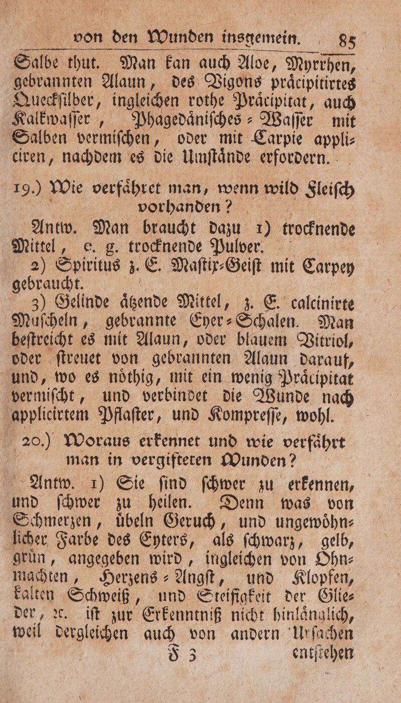 19.) Wie verfähret man, wenn wild Fleiſch e vorhanden? . e Antw. Man braucht dazu 1) trocknende Mittel, e. g. trocknende Pulver. 2) Spiritus z. E. Maſtix⸗Geiſt mit Carpey gebraucht. 1 | 1 5 3) Gelinde aͤtzende Mittel, z. E. calcinirte Muſcheln, gebrannte Eyer⸗Schalen. Man beſtreicht es mit Alaun, oder blauem Vitriol, oder ſtreuet von gebrannten Alaun darauf, und, wo es noͤthig, mit ein wenig Praͤcipitat vermiſcht, und verbindet die Wunde nach applicirtem Pflaſter, und Kompreſſe, wohl. 20.) Woraus erkennet und wie verfaͤhrt | man in vergifteten Wunden? Antw. 1) Sie find ſchwer zu erkennen, und ſchwer zu heilen. Denn was von Schmerzen, uͤbeln Geruch, und ungewoͤhn⸗ licher Farbe des Eyters, als ſchwarz, gelb, grün, angegeben wird, ingleichen von Ohn⸗ machten, Herzens⸗Angſt, und Klopfen, kalten Schweiß, und Steifigkeit der Glie⸗ der, ꝛc. iſt zur Erkenntniß nicht hinlänglich, weil dergleichen auch von andern Urſachen | 53 entſtehen