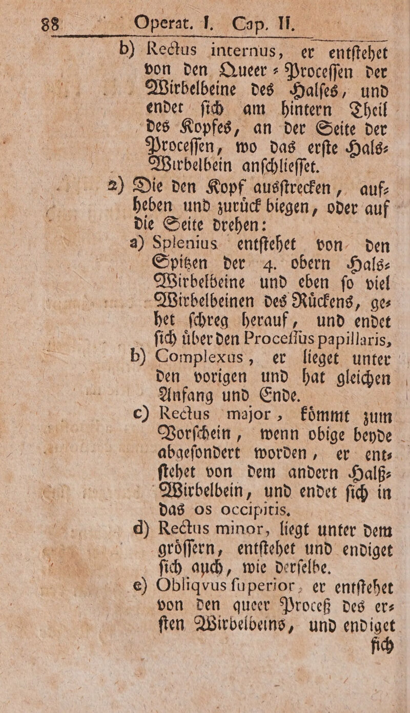 | b) Rectus internus, er entſtehet von den Queer⸗Proceſſen der Wirbelbeine des Halſes, und endet ſich am hintern Theil des Kopfes, an der Seite der Proceſſen, wo das erſte Hals⸗ Wrubelbein anſchlieſſet. 2) Die den Kopf ausſtrecken, auf⸗ heben und zuruͤck biegen, oder auf die Seite drehen: Be a) Splenius entſtehet von, den Spitzen der 4. obern Hals: Wirbelbeine und eben fo viel Wirbelbeinen des Ruͤckens, ge⸗ het ſchreg herauf, und endet ſich uͤber den Proceſſus papillaris, b) Complexus, er lieget unter den vorigen und hat gleichen Anfang und Ende. | c) Rectus major, fümmt zum Vorſchein, wenn obige beyde abgeſondert worden, er ent⸗ ſtehet von dem andern Halß⸗ Wirbelbein, und endet ſich in das os occipitis. d) Rectus minor, liegt unter dem p9roͤſſern, entſtehet und endiget ſich auch, wie derſelbe. e) Obliqvus ſuperior, er entſtehet von den queer Proceß des er— ſten Wirbelbeins, und endiget