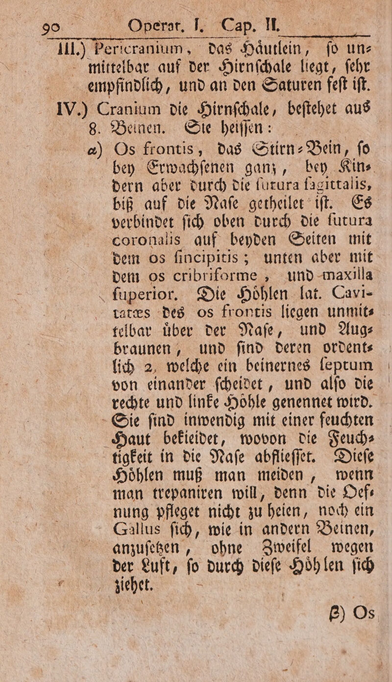 III.) Pericranium, das Haͤutlein, ſo uns mittelbar auf der Hirnſchale liegt, ſehr empfindlich, und an den Saturen feſt iſt. IV.) Cranium die Hirnſchale, beſtehet aus | 8. Beinen. Sie heiſſen: | a) Os frontis, das Stirn: Bein, fo bey Erwachſenen ganz, bey Kin⸗ dern aber durch die furura fagıttalis, biß auf die Naſe getheilet iſt. Es verbindet ſich oben durch die furura coronalis auf beyden Seiten mit dem os ſincipitis; unten aber mit dem os cribriforme, und maxilla ſuperior. Die Höhlen lat. Cavi- lates des os frontis liegen unmit⸗ telbar uͤber der Naſe, und Aug⸗ braunen, und ſind deren ordent⸗ lich 2, welche ein beinernes leptum von einander ſcheidet, und alſo die rechte und linke Hohle genennet wird. Sie ſind inwendig mit einer feuchten Haut bekieidet, wovon die Feuch⸗ tigkeit in die Naſe abflieſſet. Dieſe Hoͤhlen muß man meiden, wenn man trepaniren will, denn die Oef— nung pfleget nicht zu heien, noch ein Gallus ſich, wie in andern Beinen, anzuſetzen, ohne Zweifel wegen N a fo durch dieſe Höhlen ſich e ziehet. P) Os