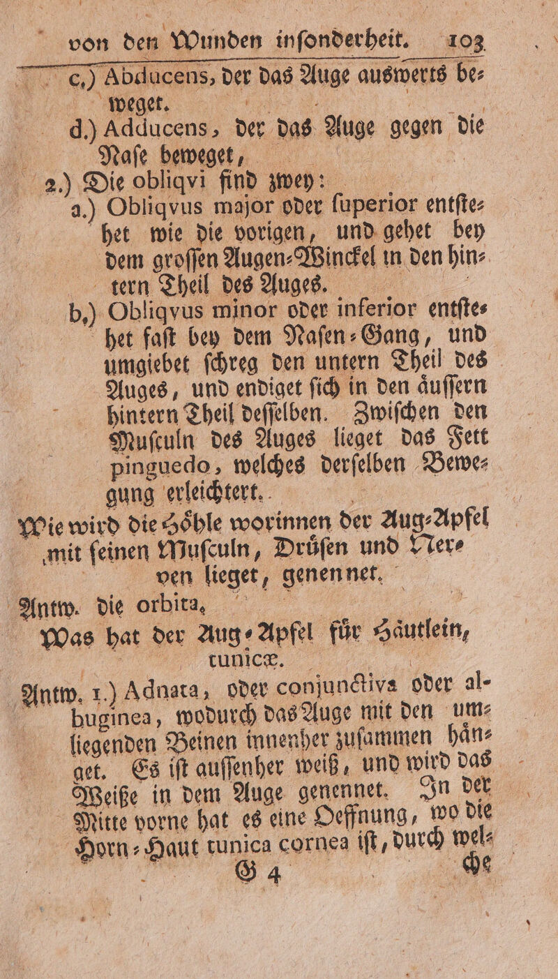 c) Abducens, der das Auge auswerts be⸗ d.) Adducens, der das Auge gegen die 0 ,,,, 2.) Die obliqvi find zwey: 2.) Obliqvus major oder ſuperior entſte⸗ het wie die vorigen, und gehet bey dem groſſen Augen⸗Winckel in den hin⸗ tern Theil des Augen. b.) Obliqvus minor oder inferior entſte⸗ het faſt bey dem Naſen⸗Gang, und umgiebet ſchreg den untern Theil des Auges, und endiget ſich in den aͤuſſern hintern Theil deſſelben. Zwiſchen den Muſculn des Auges lieget das Fett pinguedo, welches derſelben Bewe⸗ | gung erleichtert. Wie wird die Zöhle worinnen der Aug⸗ Apfel mit ſeinen Muſculn, Druͤſen und Ner⸗ 5 ven lieget, genen net. Antw. die orbit. 3 Was hat der Aug ⸗ Apfel für Haͤutlein, 1 „„ &amp; Antw. 1.) Adnata, oder conjundtiva oder al- pbuginea, wodurch das Auge mit den um⸗ liegenden Beinen innenher zuſammen haͤn⸗ Mitte vorne hat es eine Oeffnung, wo die Horn⸗Haut tunica cornes iſt, durch wel⸗ 7% *