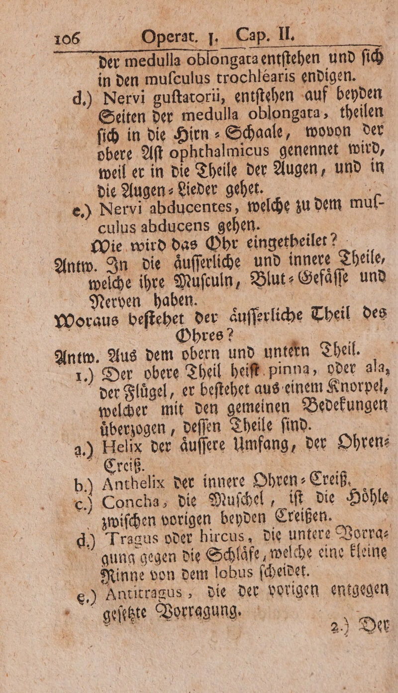 der medulla oblongata entſtehen und ſich in den muſculus trochlearis endigen. d.) Nervi guſtatorii, entſtehen auf beyden Seiten der medulla oblongata theilen ſſich in die Hirn⸗Schaale, wovon der N obere Aſt ophthalmicus genennet wird, weil er in die Theile der Augen, und in die Augen⸗ Lieder gehet. 5 e.) Nervi abducentes, welche zu dem muf- culus abducens gehen. | | Wie wird das Ohr eingetheilet? Antw. In die aͤuſſerliche und innere Theile, wieſche ihre Muſculn, Blut: Gefaͤſſe und Nerven haben. | Ä Woraus beſtehet der äufferliche Theil des DE 2 Antw. Aus dem obern und untern Theil. 1.) Der obere Theil heiſt pinna, oder ala, der Fluͤgel, er beſtehet aus einem Knorpel, welcher mit den gemeinen Bedekungen überzogen , deſſen Theile find. nt 2.) Helix der aͤuſſere Umfang, der Ohren: Creiß. 5 | b.) Anthelix der innere Ohren⸗Creiß. .) Concha, die Muſchel „ I die Hoͤhle zz jwiſchen vorigen beyden Creißen. | d.) Tragus oder hircus, die untere Vorra⸗ gung gegen die Schläfe welche eine kleine Rinne von dem lobus ſcheidet. e.) Antitragus, die der vorigen entgegen geſetzte Vorrggung. RE . 2.) Der I 4 2