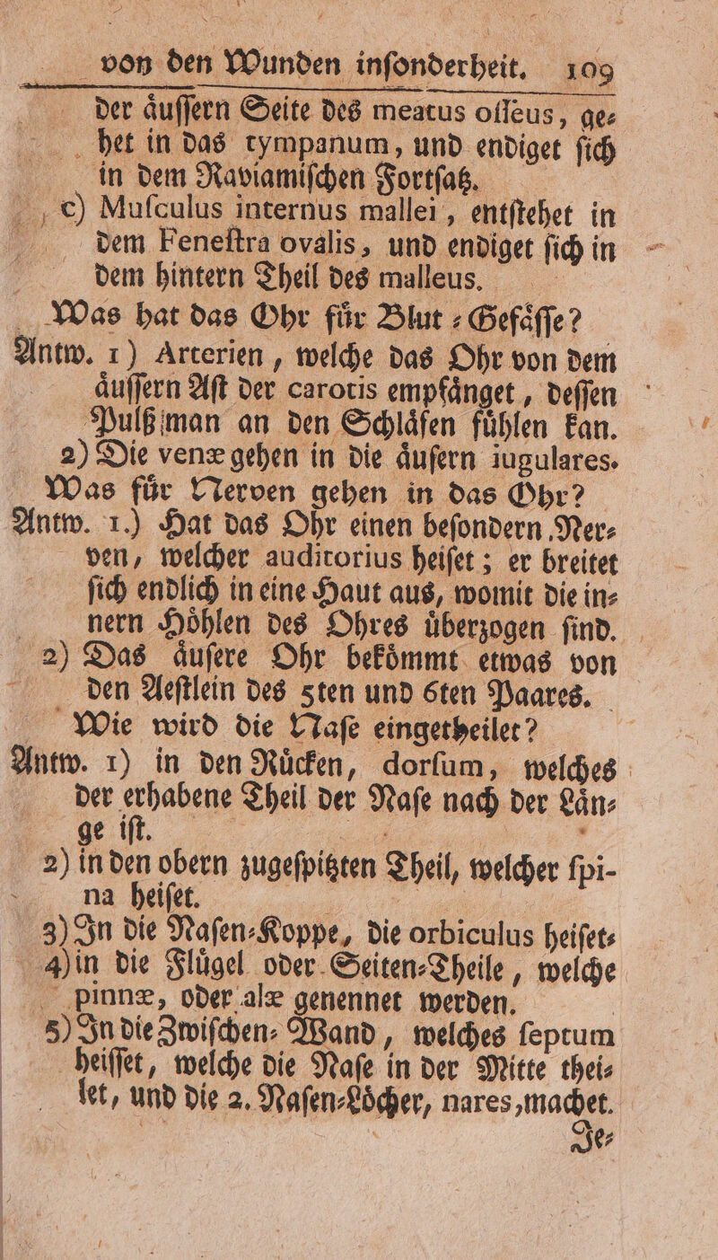 der aͤuſſern Seite des meatus ofleus, ge⸗ bet in das tympanum, und endiget ſich in dem Raviamiſchen Fortſatz. ch) Mufculus internus mallei, entftehet in 75 dem Feneſtra ovalis, und endiget ſich in i dem hintern Theil des malleus. Was hat das Ohr für Blut⸗Gefaͤſſe? Antw. 1) Arterien, welche das Ohr von dem auſſern Aſt der carotis empfänget „ deſſen Pulß man an den Schläfen fühlen kan. 2) Die vene gehen in die aͤuſern iugulares. Was für Nerven gehen in das Ohr? Antw. 1.) Hat das Ohr einen befondern Ner⸗ ven, welcher auditorius heiſet; er breitet ſich endlich in eine Haut aus, womit die in⸗ nern Hoͤhlen des Ohres uͤberzogen ſind. 2) Das aͤuſere Ohr bekoͤmmt etwas von den Aeſtlein des sten und sten Paares. Wie wird die Naſe eingetheilet? Antw. 1) in den Ruͤcken, dorſum, welches der erhabene Theil der Naſe nach der Laͤn⸗ ge iſt. . | 2) in den obern zugeſpitzten Theil, welcher fpi- na heiſet. a „ 3) In die Naſen⸗Koppe, die orbiculus heiſet⸗ Duin die Flügel oder Seiten⸗Theile, welche ‚plane, oder alæ genennet werden. | 5) In dieZwifchen- Wand, welches ſeptum beiiſſet, welche die Naſe in der Mitte thei⸗ let, und die 2. Naſen⸗Loͤcher, nares machet a ' Je⸗