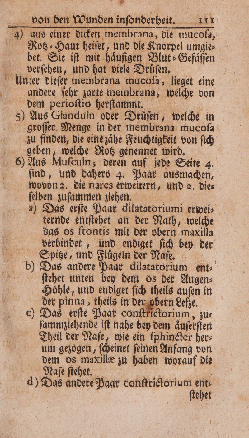: Be . von den Wunden inſonderheit. 111 4) aus einer dicken membrana, die mucoſa, Rotz⸗Haut heiſet, und die Knorpel umgie⸗ bet. Sie iſt mit haͤufigen Blut⸗Gefaͤſſen verſehen, und hat viele Druͤſen. 1 Unter dieſer membrana mucofa, lieget eine andere ſehr zarte membrana, welche von dem perioſtio herſtammt. 5) Aus Glanduln oder Druͤſen, welche in I groſſer Menge in der membran mucoſa zu finden, die eine zaͤhe Feuchtigkeit von ſich geben, welche Rotz genennet wird. | 6) Aus Mufeuln; deren auf jede Seite 4. 5 ſind, und dahero 4. Paar ausmachen, wovon 2. die nares erweitern, und 2. die⸗ ſelben zuſammen ziehen. | a) Das erſte Paar dilatatoriumi erwei⸗ ternde entſtehet an der Nath, welche das os ftontis mit der obern maxilla berbindet, und endiget ſich bey der Spitze, und Flügeln der Naſe. bz) Das andere Paar dilatatorium ent: ſtehet unten bey dem os der Augen⸗ Hoͤhle, und endiget ſich theils auſen in der pinna, theils in der obern Lefze. ) Das erſte Paar conſtkictorium, zu⸗ | ſammziehende ift nahe bey dem aͤuſerſten Theil der Naſe, wie ein fphindter her: um gezogen, ſcheinet ſeinen Anfang von dem os maxillæ zu haben worauf die d) Das andere Paar W | ehet N ed