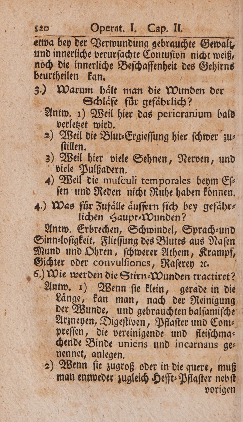 etwa bey der Verwundung gebrauchte Gewalt, und innerliche verurſachte Contuſion nicht weiß, noch die innerliche Beſchaffenheit des Gehirns euren Fan 3.) Warum haͤlt man die Wunden der Be Schlaͤfe für gefaͤhrlich! k Antw. 1) Weil hier das pericranium bald verletzet wird. | 1 20 Ae die Blut⸗Ergieſſung hier ſchwer zu⸗ ſtillen. f | | 3) Weil hier viele Sehnen, Nerven, und ee ee, 4) Weil die muſculi temporales beym Eſ⸗ 4.) Was für Zufaͤlle aͤuſſern ſich bey gefaͤhr⸗ | lichen Haupt- Wunden? Antw. Erbrechen, Schwindel, Sprad-und Sinn⸗loſigkeit, Flieſſung des Blutes aus Naſen Sichter oder convulfiones, Raſerey ꝛc. preſſen, die vereinigende und fleiſchma⸗ chende Binde uniens und incarnans ge⸗ nennet, anlegen. | | ar vorigen
