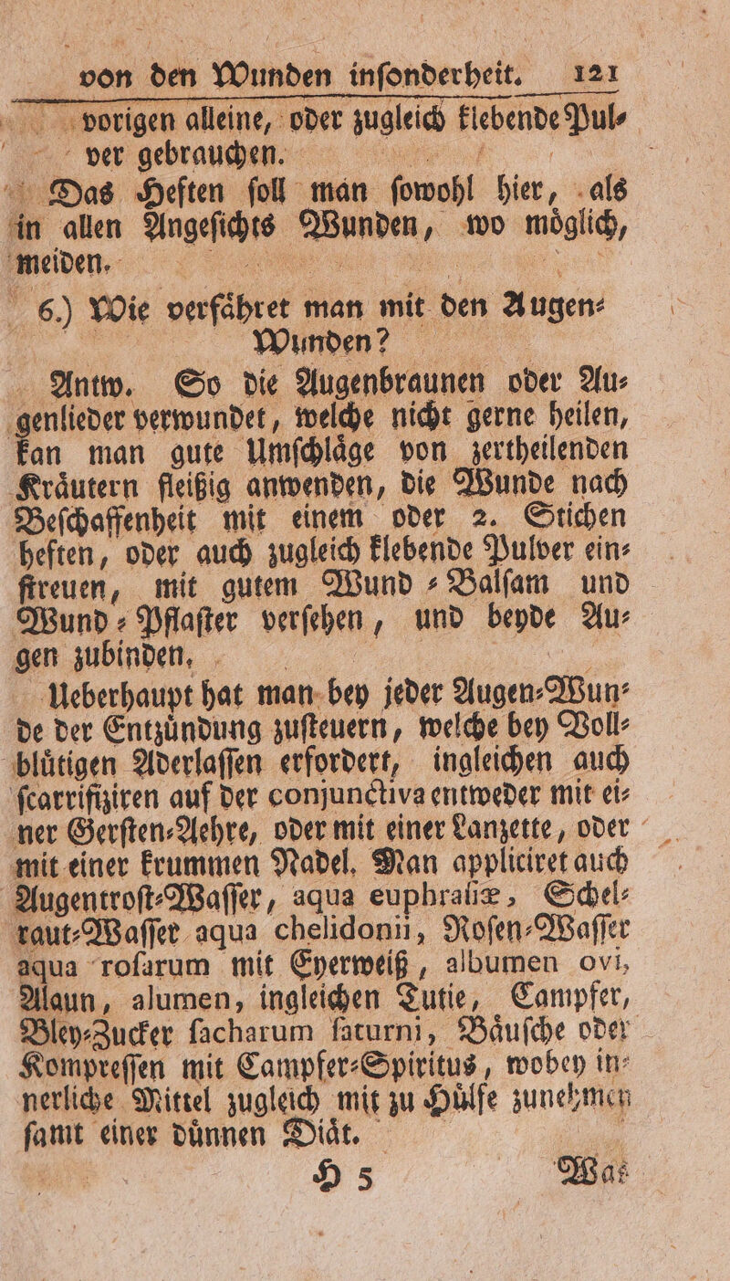 pvorigen alleine, oder zugleich klebende Puls der gehrannm i Das Heften ſoll man ſowohl hier, als in allen Angeſichts Wunden, wo moͤglich, eden. ß; 6.) Wie verfaͤhret man mit den Augen⸗ 5 Wunden? Antw. So die Augenbraunen oder Au⸗ genlieder verwundet, welche nicht gerne heilen, kan man gute Umſchlaͤge von zertheilenden Kraͤutern fleißig anwenden, die Wunde nach Beſchaffenheit mit einem oder 2. Stichen heften, oder auch zugleich klebende Pulver ein⸗ ſtreuen, mit gutem Wund Balſam und Wund Pflaſter verſehen, und beyde Au⸗ e zub inden, ei Ueberhaupt hat man bey jeder Augen⸗Wun⸗ de der Entzuͤndung zuſteuern, welche bey Voll⸗ bluͤtigen Aderlaſſen erfordert, ingleichen auch ſcarrifiziren auf der conjunctiva entweder mit ei⸗ ner Gerſten⸗Aehre, oder mit einer Lanzette, oder mit einer krummen Nadel. Man appliciret auch Augentroſt⸗Waſſer, aqua euphraſiæ, Schel⸗ raut⸗Waſſer aqua chelidonii, Roſen⸗Waſſer aqua roſarum mit Eyerweiß, albumen ovi, Alaun, alumen, ingleichen Tutie, Campfer, Bley⸗Zucker lacharum faturni, Baͤuſche oder Kompreſſen mit Campfer⸗Spiritus, wobey in⸗ nerliche Mittel zugleich mit zu Huͤlfe zunehmen ſamt einer dünnen Did, 1 | H 5 Watz