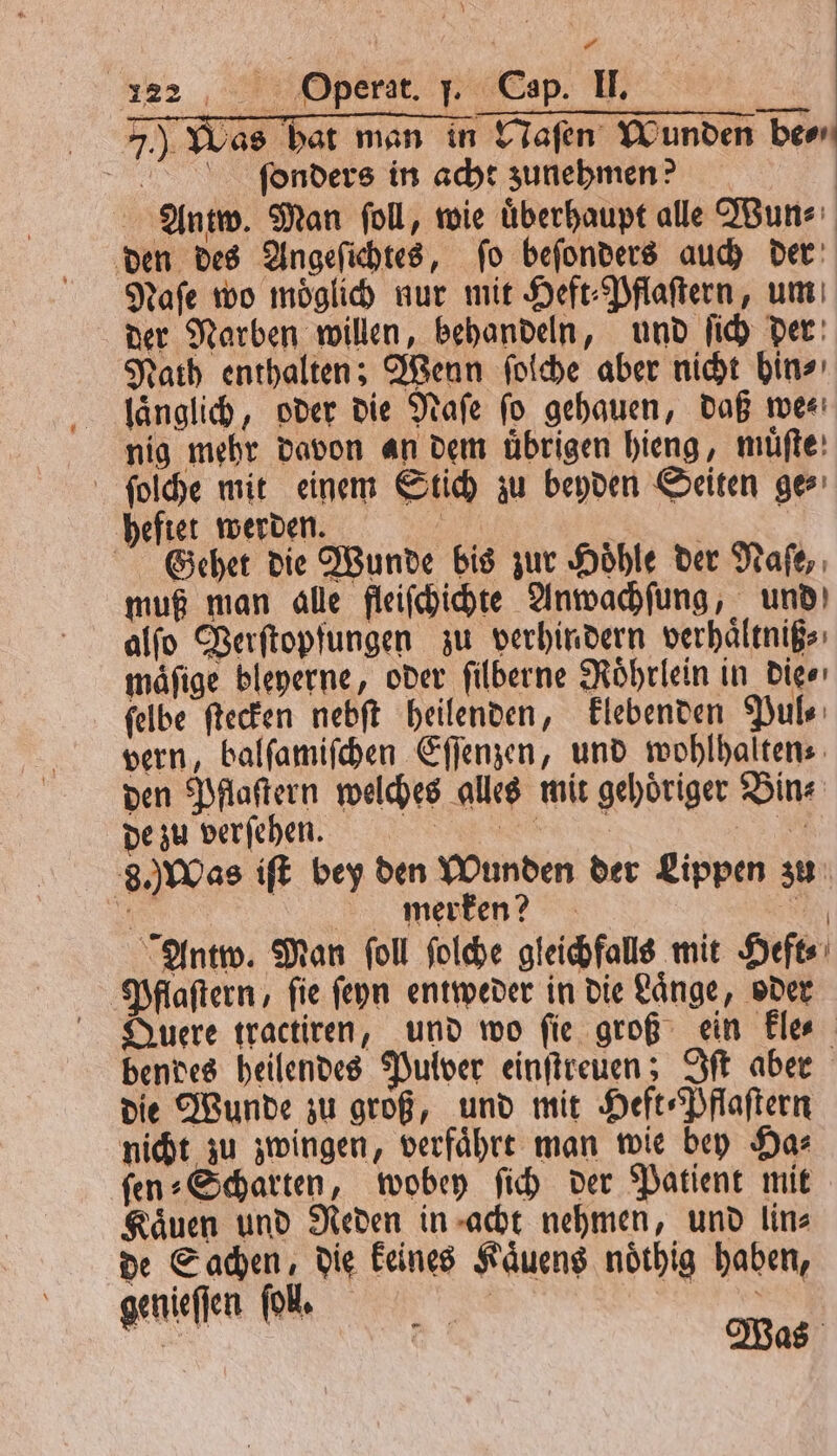 7.) Was hat man in Naſen Wunden be⸗⸗ ſonders in acht zunehmen? Antw. Man foll, wie überhaupt alle Wun⸗ den des Angeſichtes, ſo beſonders auch der Naſe wo moͤglich nur mit Heft⸗Pflaſtern, um der Narben willen, behandeln, und ſich der Nath enthalten; Wenn ſolche aber nicht hin⸗ laͤnglich, oder die Naſe ſo gehauen, daß we⸗ nig mehr davon an dem übrigen hieng, muͤſte ſolſche mit einem Stich zu beyden Seiten ges heftet werden. 5 Gehet die Wunde bis zur Höhle der Naſe, muß man alle fleiſchichte Anwachſung, und alſo Verſtopfungen zu verhindern verhaͤltniß⸗ mäfige bleyerne, oder ſilberne Roͤhrlein in die ⸗ felbe ſtecken nebſt heilenden, klebenden Puls: vern, balſamiſchen Eſſenzen, und wohlhalten⸗ den Pflaſtern welches alles mit gehoͤriger Bin⸗ de zu verſehen. n SS AR 8.) Was iſt bey den Wunden der Lippen zu 8 merken? AN Antw. Man ſoll ſolche gleichfalls mit Heft⸗ Pflaſtern, ſie ſeyn entweder in die Laͤnge, oder Quere tractiren, und wo ſie groß ein kle⸗ bendes heilendes Pulver einſtreuen; Iſt aber die Wunde zu groß, und mit Heft⸗Pflaſtern nicht zu zwingen, verfaͤhrt man wie bey Ha⸗ ſen⸗Scharten, wobey ſich der Patient mit Kaͤuen und Neden in acht nehmen, und lin⸗ de Sachen, die keines Kaͤuens noͤthig haben, genieſſen fol. | = . Was