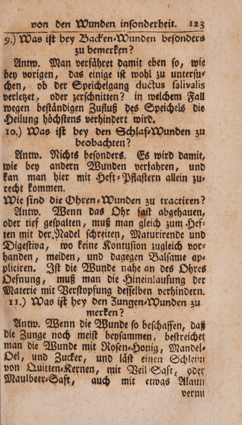 J von den Wunden infonderbeit. 123 — — 9. Was iſt bey Backen ⸗Wunden beſonders uu bemerken? | Antw. Man verfaͤhret damit eben fo, wie bey vorigen, das einige iſt wohl zu unterſu⸗ chen, ob der Speichelgang ductus falivalis verletzet, oder zerſchnitten? in welchem Fall wegen beſtaͤndigen Zufluß des Speichels die Heilung hoͤchſtens verhindert wird. 10.) Was iſt bey den Schlaf ⸗Wunden zu FF) seat, . Antw. Nichts beſonders. Es wird damit, wie bey andern Wunden verfahren, und kan man hier mit Heft⸗Pflaſtern allein zu⸗ recht kommen. „ a Wie find die Ohren⸗Wunden zu tractiren? Antw. Wenn das Ohr fait abgehauen, oder tief 1 muß man gleich zum Hef⸗ ten mit der Nadel ſchreiten, Maturirende und Digeſtiva, wo keine Kontuſion zugleich vor⸗ handen, meiden, und dagegen Balſame ap⸗ pliciren. Iſt die Wunde nahe an des Ohres Oefnung, muß man die Hineinkaufung der Materie mit Verſtopfung deſſelben verhindern. 11.) Was iſt hey den Jungen ⸗Wunden zu a merken? „ „Antw. Wenn die Wunde fo beſchaffen, daß die Zunge noch meiſt beyſammen, beſtreichet man die Wunde mit Roſen⸗Honig, Mandel⸗ Oel, und Zucker, und laͤſt einen Schleim von Quitten⸗Kernen, mit Veil Saft, oder Maulbeer⸗Saft, auch mit etwas Alaun | vermi