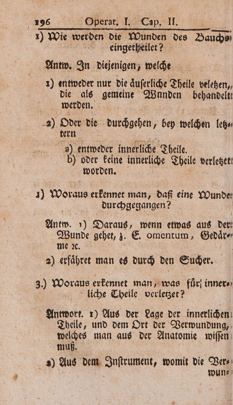 136 b ler 155 e 1 wor werden die Wunden des Bauche eingetheilet? Antw. In diejenigen, welche . 1) entweder nur die aͤuſerliche Theile veletzen, die als gemeine Wunden dent werden. 2) Oder die üs beben bey wachen letz⸗ tern ö 2) entweder innerliche Theile. | bb) oder keine innerliche Theile verletzet. worden. 1 Woraus erkennet man, daß eine Wunde durchgegangen? Antw. 1) Daraus, wenn etwas aus der Wunde gehet, z. E. omentum, „ me x. 2) erfaͤhret man es durch den Sucher. 3. Woraus erkennet man, was für} inner⸗ liche Theile verleger? Antwort. 1) Aus der Lage der innerlichen Theile, und dem Ort der Verwundung, 1 man aus der Anatomie wiſſen muß. =) Aus dem e womit die Ver⸗ wun⸗