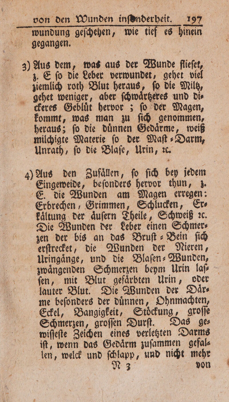 wuündung geſchehen, wie tief es hinein 3) Aus dem, was aus der Wunde flieſet, IZ. E fo die Leber verwundet, gehet viel ziemlich roth Blut heraus, fo die Miltz, gehet weniger, aber ſchwaͤrtzeres und Dis ckeres Gebluͤt hervor ; fo der Magen, kommt, was man zu ſich genommen, heraus; ſo die duͤnnen Gedaͤrme, weiß milchigte Materie ſo der Maſt⸗Darm, Anrath, fo die Blaſe, Urin, ꝛc. \ 4) Aus den Zufällen, fo ſich bey jedem Eingeweide, beſonders hervor thun, z. E. die Wunden am Magen erregen: Erbrechen, Grimmen, Schlucken, Er⸗ kaͤltung der aͤuſern Theile, Schweiß ꝛc. Die Wunden der Leber einen Schmer⸗ zen der bis an das Bruſt⸗ Bein fi erſtrecket, die Wunden der Nieren, Uringaͤnge, und die Blaſen⸗Wunden, - wängenden Schmerzen beym Urin laſ⸗ ſen, mit Blut gefaͤrbten Urin, oder lauter Blut. Die Wunden der Daͤr⸗ me beſonders der duͤnnen, Ohnmachten, Eckel, Bangigkeit, Stoͤckung, groſſe Schmerzen, groſſen Durſt. Das ge wiſſeſte Zeichen eines verletzten Darms iſt, wenn das Gedaͤrm zuſammen gefal⸗ len, welck und ſchlapp, und nicht mehr