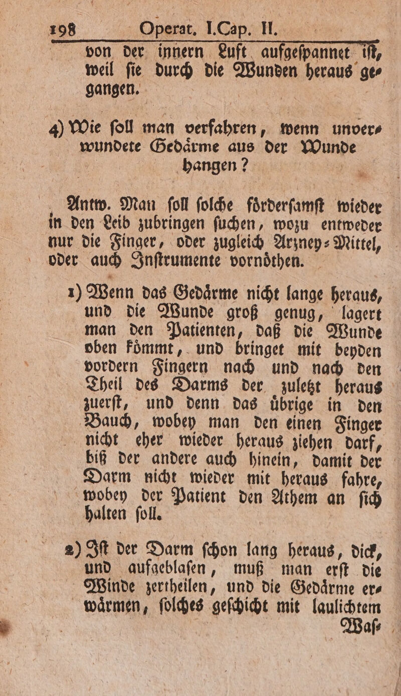 be e e von der innern Luft aufgeſpannet iſt, weil ſie durch die Wunden heraus ge⸗ gangen. 55 | 4) Wie ſoll man verfahren, wenn unver⸗ wundete Gedaͤrme aus der Wunde ji hangen? 2 Antw. Man ſoll ſolche foͤrderſamſt wieder in den Leib zubringen ſuchen, wozu entweder nur die Finger, oder zugleich Arzney⸗Mittel, oder auch Inſtrumente vornoͤthen. 1) Wenn das Gedaͤrme nicht lange heraus, und die Wunde groß genug, lagert man den Patienten, daß die Wunde oben koͤmmt, und bringet mit beyden vordern Fingern nach und nach den Theil des Darms der zuletzt heraus zuerſt, und denn das uͤbrige in den Bauch, wobey man den einen Finger nicht eher wieder heraus ziehen darf, biß der andere auch hinein, damit der Darm nicht wieder mit heraus fahre, wobey der Patient den Athem an ſich halten ſoll. 2) Iſt der Darm ſchon lang heraus, dick, und aufgeblaſen, muß man erſt die Winde zertheilen, und die Gedaͤrme er⸗ waͤrmen, ſolches geſchicht mit laulichtem